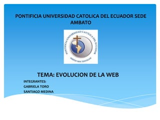 PONTIFICIA UNIVERSIDAD CATOLICA DEL ECUADOR SEDE
                     AMBATO




         TEMA: EVOLUCION DE LA WEB
   INTEGRANTES:
   GABRIELA TORO
   SANTIAGO MEDINA
 