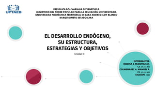 EL DESARROLLO ENDÓGENO,
SU ESTRUCTURA,
ESTRATEGIAS Y OBJETIVOS
Unidad II
REPÚBLICA BOLIVARIANA DE VENEZUELA
MINISTERIO DEL PODER POPULAR PARA LA EDUCACIÓN UNIVERSITARIA
UNIVERSIDAD POLITÉCNICA TERRITORIAL DE LARA ANDRÉS ELOY BLANCO
BARQUISIMETO-ESTADO LARA
INTEGRANTES:
MEDINA E, FRANYELIS M.
C.I: 27.554.932
COLMENAREZ A, MANUEL A.
C.I: 27.629.455
SECCIÓN: 1483
 