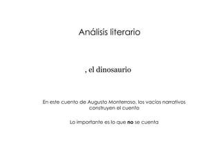 Análisis literario



Cuando despertó, el dinosaurio todavía estaba allí



    En este cuento de Augusto Monterroso, los vacíos narrativos
                      construyen el cuento

               Lo importante es lo que no se cuenta
 