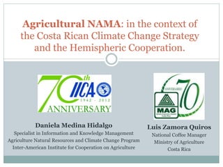 Agricultural NAMA: in the context of the Costa Rican Climate Change Strategy and the Hemispheric Cooperation. 
Daniela Medina Hidalgo 
Specialist in Information and Knowledge Management 
Agriculture Natural Resources and Climate Change Program 
Inter-American Institute for Cooperation on Agriculture 
Luis Zamora Quiros 
National Coffee Manager 
Ministry of Agriculture 
Costa Rica  