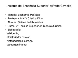 Instituto de Enseñaza Superior  Alfredo Coviello Materia: Economía Políticas Profesora: María Cristina Dino Alumna: Daiana Judith medina Curso: 3º Técnico Superior en Ciencia Jurídica Bibliografía:  Wikipedia,  elhistoriador.com.ar,  historiadelpais.com.ar,  todoargentina.net 