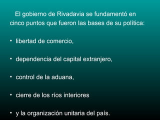 El gobierno de Rivadavia se fundamentó en cinco puntos que fueron las bases de su política: libertad de comercio, dependencia del capital extranjero,  control de la aduana, cierre de los ríos interiores  y la organización unitaria del país.  