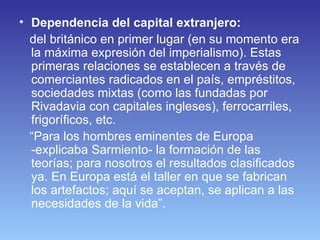Dependencia del capital extranjero: del británico en primer lugar (en su momento era la máxima expresión del imperialismo). Estas primeras relaciones se establecen a través de comerciantes radicados en el país, empréstitos, sociedades mixtas (como las fundadas por Rivadavia con capitales ingleses), ferrocarriles, frigoríficos, etc.  “ Para los hombres eminentes de Europa -explicaba Sarmiento- la formación de las teorías; para nosotros el resultados clasificados ya. En Europa está el taller en que se fabrican los artefactos; aquí se aceptan, se aplican a las necesidades de la vida”.  