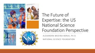 The Future of
Expertise: the US
National Science
Foundation Perspective
ALEXANDRA MEDINA-BORJA, PH.D.
NATIONAL SCIENCE FOUNDATION
 