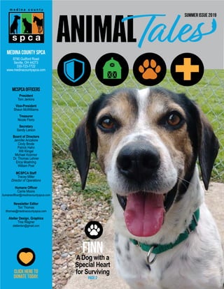FINNADog with a
Special Heart
for Surviving
MCSPCA Officers
President
Tom Jenkins
Vice-President
Shaun McWilliams
Treasurer
Nicole Florio
Secretary
Sandy Larson
Board of Directors
Jennifer Anzalone
Cindy Brode
Patrick Hahn
Will Klingel
Michael Kozimor
Dr. Thomas Lehner
Erica Moehring
William Post
MCSPCA Staff
Tracey Miller
Director of Operations
Humane Officer
Carrie Moore
humaneofficer@medinacountyspca.com
Newsletter Editor
Tori Thomas
tthomas@medinacountyspca.com
Atelier Design, Graphics
Tina Wagner
atelierdsn@gmail.com
Medina County SPCA
8790 Guilford Road
Seville, OH 44273
330-723-7722
www.medinacountyspca.com
Summer Issue 2019
PAGE 2
Click here to
DONATE TODAY.
 