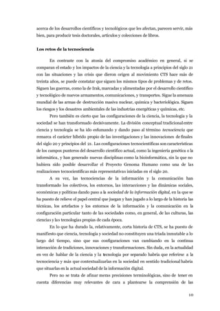 acerca de los desarrollos científicos y tecnológicos que les afectan, parecen servir, más
bien, para producir tesis doctorales, artículos y colecciones de libros.


Los retos de la tecnociencia

       En contraste con la atonía del compromiso académico en general, si se
comparan el estado y los impactos de la ciencia y la tecnología a principios del siglo 21
con las situaciones y las crisis que dieron origen al movimiento CTS hace más de
treinta años, se puede constatar que siguen los mismos tipos de problemas y de retos.
Siguen las guerras, como la de Irak, marcadas y alimentadas por el desarrollo científico
y tecnológico de nuevos armamentos, comunicaciones, y transportes. Sigue la amenaza
mundial de las armas de destrucción masiva nuclear, química y bacteriológica. Siguen
los riesgos y los desastres ambientales de las industrias energéticas y químicas, etc.
       Pero también es cierto que las configuraciones de la ciencia, la tecnología y la
sociedad se han transformado decisivamente. La división conceptual tradicional entre
ciencia y tecnología se ha ido esfumando y dando paso al término tecnociencia que
remarca el carácter híbrido propio de las investigaciones y las innovaciones de finales
del siglo 20 y principios del 21. Las configuraciones tecnocientíficas son características
de los campos punteros del desarrollo científico actual, como la ingeniería genética o la
informática, y han generado nuevas disciplinas como la bioinformática, sin la que no
hubiera sido posible desarrollar el Proyecto Genoma Humano como una de las
realizaciones tecnocientíficas más representativas iniciadas en el siglo 20.
       A su vez, las tecnociencias de la información y la comunicación han
transformado los colectivos, los entornos, las interacciones y las dinámicas sociales,
económicas y políticas dando paso a la sociedad de la información digital, en la que se
ha puesto de relieve el papel central que juegan y han jugado a lo largo de la historia las
técnicas, los artefactos y los entornos de la información y la comunicación en la
configuración particular tanto de las sociedades como, en general, de las culturas, las
ciencias y las tecnologías propias de cada época.
       En lo que ha durado la, relativamente, corta historia de CTS, se ha puesto de
manifiesto que ciencia, tecnología y sociedad no constituyen una tríada inmutable a lo
largo del tiempo, sino que sus configuraciones van cambiando en la continua
interacción de tradiciones, innovaciones y transformaciones. Sin duda, en la actualidad
en vez de hablar de la ciencia y la tecnología por separado habría que referirse a la
tecnociencia y más que contextualizarlas en la sociedad en sentido tradicional habría
que situarlas en la actual sociedad de la información digital.
       Pero no se trata de afinar meras precisiones terminológicas, sino de tener en
cuenta diferencias muy relevantes de cara a plantearse la comprensión de las


                                                                                         10
 