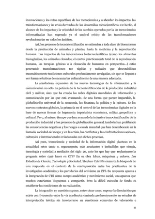 innovaciones y los retos específicos de las tecnociencias y a abordar los impactos, las
transformaciones y las crisis derivadas de los desarrollos tecnocientíficos. De hecho, el
alcance de los impactos y la velocidad de los cambios operados por la las tecnociencias
informatizadas han superado ya el umbral crítico de las transformaciones
revolucionarias en todos los ámbitos.
       Así, los procesos de tecnocientificación se extienden a toda clase de bioentornos
desde la producción de animales y plantas, hasta la medicina y la reproducción
humana. Los impactos de las innovaciones biotecnocientíficas (como los alimentos
transgénicos, los animales clonados, el control prácticamente total de la reproducción
humana, las terapias génicas o la clonación de humanos en perspectiva...) están
generando     transformaciones     tan    rápidas   y    radicales   que    desestabilizan
traumáticamente tradiciones culturales profundamente arraigadas, sin que se lleguen a
ver formas efectivas de encauzarlas culturalmente de una manera adecuada.
       La arrolladora expansión de las nuevas tecnologías de la información y la
comunicación no sólo ha potenciado la tecnocientificación de la producción industrial
civil y militar, sino que ha creado las redes digitales mundiales de información y
comunicación por las que está avanzando, de una forma que parece imparable, la
globalización universal de la economía, las finanzas, la política y la cultura. En los
nuevos contextos globales, la primacía en el control de las tecnociencias digitales es la
base de nuevas formas de hegemonía imperialista económica, militar, geopolítica y
cultural. Pero, al mismo tiempo que han avanzado la intensiva tecnocientificación de la
producción industrial y los procesos de globalización general, también han proliferado
las consecuencias negativ as y los riesgos a escala mundial que han desembocado en la
llamada sociedad del riesgo y en las crisis, los conflictos y las confrontaciones sociales,
culturales e internacionales relacionadas con dichos procesos.
       Así pues, tecnociencia y sociedad de la información digital plantean en la
actualidad retos tanto o, seguramente, más acuciantes e ineludibles que ciencia,
tecnología y sociedad a mediados del siglo 20, ante los que hay que replantearse la
pregunta sobre ¿qué hacer en CTS? En su obra Ideas, máquinas y valores. Los
Estudios de Ciencia, Tecnología y Sociedad, Stephen Cutcliffe enmarca la búsqueda de
una respuesta en el contexto de la contraposición entre los practicantes de la
investigación académica y los partidarios del activismo en CTS. Su respuesta apunta a
la integración de CTS como campo académico y movimiento social, una apuesta que
muchos estaríamos dispuestos a compartir. Pero la difícil cuestión de fondo es
establecer las condiciones de su realización.
       La integración en cuestión supone, entre otras cosas, superar la disociación que
existe con frecuencia entre la vía académica centrada preferentemente en estudios de
interpretación teórica sin involucrarse en cuestiones concretas de valoración e

                                                                                         11
 