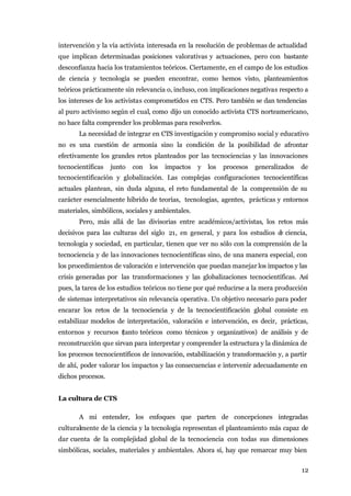intervención y la vía activista interesada en la resolución de problemas de actualidad
que implican determinadas posiciones valorativas y actuaciones, pero con bastante
desconfianza hacia los tratamientos teóricos. Ciertamente, en el campo de los estudios
de ciencia y tecnología se pueden encontrar, como hemos visto, planteamientos
teóricos prácticamente sin relevancia o, incluso, con implicaciones negativas respecto a
los intereses de los activistas comprometidos en CTS. Pero también se dan tendencias
al puro activismo según el cual, como dijo un conocido activista CTS norteamericano,
no hace falta comprender los problemas para resolverlos.
       La necesidad de integrar en CTS investigación y compromiso social y educativo
no es una cuestión de armonía sino la condición de la posibilidad de afrontar
efectivamente los grandes retos planteados por las tecnociencias y las innovaciones
tecnocientíficas   junto   con   los   impactos   y   los   procesos   generalizados   de
tecnocientificación y globalización. Las complejas configuraciones tecnocientíficas
actuales plantean, sin duda alguna, el reto fundamental de la comprensión de su
carácter esencialmente híbrido de teorías, tecnologías, agentes, prácticas y entornos
materiales, simbólicos, sociales y ambientales.
       Pero, más allá de las divisorias entre académicos/activistas, los retos más
decisivos para las culturas del siglo 21, en general, y para los estudios d ciencia,
                                                                           e
tecnología y sociedad, en particular, tienen que ver no sólo con la comprensión de la
tecnociencia y de las innovaciones tecnocientíficas sino, de una manera especial, con
los procedimientos de valoración e intervención que puedan manejar los impactos y las
crisis generadas por las transformaciones y las globalizaciones tecnocientíficas. Así
pues, la tarea de los estudios teóricos no tiene por qué reducirse a la mera producción
de sistemas interpretativos sin relevancia operativa. Un objetivo necesario para poder
encarar los retos de la tecnociencia y de la tecnocientificación global consiste en
estabilizar modelos de interpretación, valoración e intervención, es decir, prácticas,
entornos y recursos (tanto teóricos como técnicos y organizativos) de análisis y de
reconstrucción que sirvan para interpretar y comprender la estructura y la dinámica de
los procesos tecnocientíficos de innovación, estabilización y transformación y, a partir
de ahí, poder valorar los impactos y las consecuencias e intervenir adecuadamente en
dichos procesos.


La cultura de CTS

       A mi entender, los enfoques que parten de concepciones integradas
culturalmente de la ciencia y la tecnología representan el planteamiento más capaz de
dar cuenta de la complejidad global de la tecnociencia con todas sus dimensiones
simbólicas, sociales, materiales y ambientales. Ahora sí, hay que remarcar muy bien


                                                                                       12
 