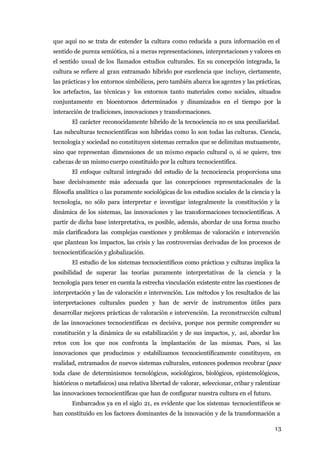 que aquí no se trata de entender la cultura como reducida a pura información en el
sentido de pureza semiótica, ni a meras representaciones, interpretaciones y valores en
el sentido usual de los llamados estudios culturales. En su concepción integrada, la
cultura se refiere al gran entramado híbrido por excelencia que incluye, ciertamente,
las prácticas y los entornos simbólicos, pero también abarca los agentes y las prácticas,
los artefactos, las técnicas y los entornos tanto materiales como sociales, situados
conjuntamente en bioentornos determinados y dinamizados en el tiempo por la
interacción de tradiciones, innovaciones y transformaciones.
       El carácter reconocidamente híbrido de la tecnociencia no es una peculiaridad.
Las subculturas tecnocientíficas son híbridas como lo son todas las culturas. Ciencia,
tecnología y sociedad no constituyen sistemas cerrados que se delimitan mutuamente,
sino que representan dimensiones de un mismo espacio cultural o, si se quiere, tres
cabezas de un mismo cuerpo constituido por la cultura tecnocientífica.
       El enfoque cultural integrado del estudio de la tecnociencia proporciona una
base decisivamente más adecuada que las concepciones representacionales de la
filosofía analítica o las puramente sociológicas de los estudios sociales de la ciencia y la
tecnología, no sólo para interpretar e investigar integralmente la constitución y la
dinámica de los sistemas, las innovaciones y las transformaciones tecnocientíficas. A
partir de dicha base interpretativa, es posible, además, abordar de una forma mucho
más clarificadora las complejas cuestiones y problemas de valoración e intervención
que plantean los impactos, las crisis y las controversias derivadas de los procesos de
tecnocientificación y globalización.
       El estudio de los sistemas tecnocientíficos como prácticas y culturas implica la
posibilidad de superar las teorías puramente interpretativas de la ciencia y la
tecnología para tener en cuenta la estrecha vinculación existente entre las cuestiones de
interpretación y las de valoración e intervención. Los métodos y los resultados de las
interpretaciones culturales pueden y han de servir de instrumentos útiles para
desarrollar mejores prácticas de valoración e intervención. La reconstrucción cultural
de las innovaciones tecnocientíficas es decisiva, porque nos permite comprender su
constitución y la dinámica de su estabilización y de sus impactos, y, así, abordar los
retos con los que nos confronta la implantación de las mismas. Pues, si las
innovaciones que producimos y estabilizamos tecnocientíficamente constituyen, en
realidad, entramados de nuevos sistemas culturales, entonces podemos recobrar (pace
toda clase de determinismos tecnológicos, sociológicos, biológicos, epistemológicos,
históricos o metafísicos) una relativa libertad de valorar, seleccionar, cribar y ralentizar
las innovaciones tecnocientíficas que han de configurar nuestra cultura en el futuro.
       Embarcados ya en el siglo 21, es evidente que los sistemas tecnocientíficos se
han constituido en los factores dominantes de la innovación y de la transformación a

                                                                                         13
 