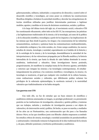 gubernamentales, militares, industriales y corporativos de dirección y control sobre el
desarrollo científico y tecnológico, así como poner en evidencia las construcciones
filosóficas dirigidas a fortalecer la autoridad científica y desvelar las extrapolaciones de
teorías científicas utilizadas para justificar determinadas posiciones o legitimar
modelos, agentes y medidas en la toma de decisiones económicas, sociales y políticas.
       A lo largo del último tercio del siglo 20, el movimiento social y educativo CTS
fue cuestionando eficazmente, sobre todo en los EE UU, las concepciones, las prácticas
y las legitimaciones tradicionales de la ciencia y de la tecnología, así como de la política
y de la educación científica y tecnológica a partir de los impactos y las implicaciones de
las mismas que iban desde la guerra, los riesgos y las consecuencias de las industrias
armamentísticas, nucleares y químicas hasta las contaminaciones medioambientales,
las catástrofes ecológicas y las crisis sociales, etc. Como campo académico, los nuevos
estudios de ciencia, tecnología y sociedad, especialmente en el ámbito de la historia y
de la sociología de la ciencia y de la tecnología, desestabilizaron la autoridad de las
interpretaciones y de las valoraciones propagadas por la filosofía analítica y la historia
internalista de la ciencia, que hasta la década de 1960 habían dominado la escena
académica, institucional y educativa. Estas investigaciones fueron poniendo,
progresivamente, de manifiesto la compleja trama de los diversos agentes, actividades
y entornos que integran las ciencias y las tecnologías contemporáneas. Al estudiar
integradamente las prácticas y los contextos científicos y tecnológicos, la ciencia y la
tecnología se mostraron, al igual que cualquier otro resultado de la cultura humana,
como realizaciones sociales y culturales, que difícilmente podían reclamar los
privilegios de la soberanía epistemológica, la excelencia racional y la neutralidad
valorativa que tradicionalmente se les había otorgado.


Las guerras con CTS

       Con todo ello, no fue de extrañar que un buen número de científicos y
académicos sintieran amenazadas su imagen, su prestigio profesional y su preeminente
posición en las instituciones de investigación, educación y gestión pública y temieran
que sus trabajos, métodos y resultados de investigación pasaran a ser objeto de
valoración y de intervención social y política. De hecho, se puso en marcha, a mediados
de los años 90 en Norteamérica, una contrareacción que dio paso a las llamadas
Science Wars, en las que científicos junto con filósofos aliados empezaron a combatir
los estudios críticos de ciencia, tecnología y sociedad acusándolos de pseudocientíficos
y antiracionales e intentando restaurar la hegemonía de la idea tradicional de la ciencia
y, de paso, defender posiciones y territorios profesionales y académicos.



                                                                                          3
 