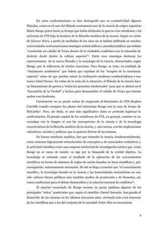 En estas confrontaciones se han distinguido por su combatividad algunos
filósofos, como en el caso del filósofo norteamericano de la ciencia de origen argentino
Mario Bunge quien hacía ya tiempo que había declarado la guerra a los estudiosos y los
activistas de CTS bajo la bandera de la filosofía analítica de la ciencia. Según su visión
de Science Wars, a partir de mediados de los años 60 se habían infiltrado en muchas
universidades norteamericanas enemigos anticientíficos y pseudocientíficos que habían
“construido un caballo de Troya dentro de la ciudadela académica con la intención de
destruir desde dentro la cultura superior”2. Entre esos enemigos destacan los
representantes de la nueva filosofía y la sociología de la ciencia, descarriados, según
Bunge, por la influencia de teorías marxistas. Para Bunge, se trata, en realidad, de
“charlatanes académicos” que habría que expulsar de los “templos de la enseñanza
superior” antes de que puedan minar la civilización moderna conduciéndonos a una
nueva Edad Oscura. En vistas de lo serio de la situación, el filósofo de la ciencia hace
un llamamiento de guerra a “todos los genuinos intelectuales” para que se alisten en el
“Escuadrón de la Verdad” y luchen para desmantelar el caballo de Troya que intenta
acabar con Academia.
       Ciertamente no se puede tachar de exagerado al historiador de CTS Stephen
Cutcliffe cuando compara los planes del extremista Bunge con la caza de brujas de
McCarthy3. Pero, sin duda, es aún más significativo cómo se pretende legitimar la
confrontación. El pecado capital de los estudiosos de CTS, en general, consiste en no
comulgar con la imagen ni con las concepciones de la ciencia y de la tecnología
características de la filosofía analítica de la ciencia, y, aún menos, con las implicaciones
valorativas, sociales y políticas que se quieren derivar de las mismas.
       En buena ortodoxia analítica, hay que entender la ciencia, fundamentalmente,
como sistemas lógicamente estructurados de conceptos y de enunciados verdaderos y
la actividad científica como una empresa intelectual de investigación teórica que, como
Bunge no se cansa de insistir, se rige por la búsqueda de la verdad objetiva. La
tecnología se entiende como el resultado de la aplicación de los conocimientos
científicos en forma de sistemas de reglas de acción basadas en leyes científicas y, por
consiguiente, máximamente racionales. De ahí se llega a concluir que “el conocimiento
científico, la tecnología basada en la ciencia y las humanidades racionalistas no son
sólo valiosos bienes públicos sino también medios de producción y de bienestar, así
como condiciones para el debate democrático y la solución racional de conflictos”4.
       El anterior enunciado de Bunge resume en pocas palabras algunos de los
principales “mitos” positivistas que, según el científico Daniel Sarewitz, han guiado el
desarrollo de las ciencias en los últimos cincuenta años, sirviendo más a los intereses
de los científicos que a los del conjunto de la sociedad. Entre ellos se encuentran:



                                                                                          4
 