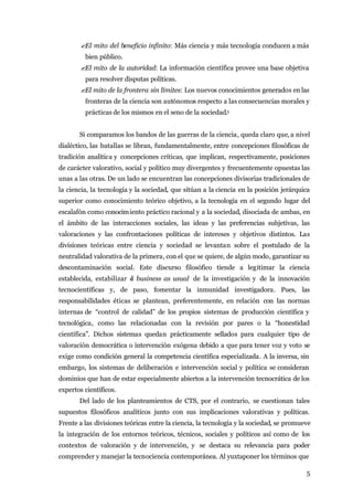 ?El mito del beneficio infinito: Más ciencia y más tecnología conducen a más
         bien público.
       ?El mito de la autoridad: La información científica provee una base objetiva
         para resolver disputas políticas.
       ?El mito de la frontera sin límites: Los nuevos conocimientos generados en las
         fronteras de la ciencia son autónomos respecto a las consecuencias morales y
         prácticas de los mismos en el seno de la sociedad.5


       Si comparamos los bandos de las guerras de la ciencia, queda claro que, a nivel
dialéctico, las batallas se libran, fundamentalmente, entre concepciones filosóficas de
tradición analítica y concepciones críticas, que implican, respectivamente, posiciones
de carácter valorativo, social y político muy divergentes y frecuentemente opuestas las
unas a las otras. De un lado se encuentran las concepciones divisorias tradicionales de
la ciencia, la tecnología y la sociedad, que sitúan a la ciencia en la posición jerárquica
superior como conocimiento teórico objetivo, a la tecnología en el segundo lugar del
escalafón como conocim iento práctico racional y a la sociedad, disociada de ambas, en
el ámbito de las interacciones sociales, las ideas y las preferencias subjetivas, las
valoraciones y las confrontaciones políticas de intereses y objetivos distintos. Las
divisiones teóricas entre ciencia y sociedad se levantan sobre el postulado de la
neutralidad valorativa de la primera, con el que se quiere, de algún modo, garantizar su
descontaminación social. Este discurso filosófico tiende a legitimar la ciencia
establecida, estabilizar e business as usual de la investigación y de la innovación
                         l
tecnocientíficas y, de paso, fomentar la inmunidad investigadora. Pues, las
responsabilidades éticas se plantean, preferentemente, en relación con las normas
internas de “control de calidad” de los propios sistemas de producción científica y
tecnológica, como las relacionadas con la revisión por pares o la “honestidad
científica”. Dichos sistemas quedan prácticamente sellados para cualquier tipo de
valoración democrática o intervención exógena debido a que para tener voz y voto se
exige como condición general la competencia científica especializada. A la inversa, sin
embargo, los sistemas de deliberación e intervención social y política se consideran
dominios que han de estar especialmente abiertos a la intervención tecnocrática de los
expertos científicos.
       Del lado de los planteamientos de CTS, por el contrario, se cuestionan tales
supuestos filosóficos analíticos junto con sus implicaciones valorativas y políticas.
Frente a las divisiones teóricas entre la ciencia, la tecnología y la sociedad, se promueve
la integración de los entornos teóricos, técnicos, sociales y políticos así como de los
contextos de valoración y de intervención, y se destaca su relevancia para poder
comprender y manejar la tecnociencia contemporánea. Al yuxtaponer los términos que

                                                                                         5
 