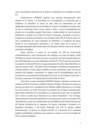 como representantes destacados de la historia y la filosofía de la tecnología en los EE
UU.
       Posteriormente, INVESCIT organizó otras jornadas internacionales sobre
Estudios de la Ciencia y la Tecnología en la Investigación y la Educación que se
celebraron en Barcelona en marzo de 1992. Esta vez intervinieron los más
significativos representantes de los Estudios de Ciencia y Tecnología en Europa, entre
los que se encontraba Bruno Latour, quien se daba a conocer personalmente por
primera vez a un público español. Entre tanto, se había editado en 1990 la primera
publicación en España con el titulo de Ciencia, Tecnología y Sociedad6, en la que se
recogían las ponencias presentadas en las jornadas sobre CTS de Valencia junto con
otras contribuciones de varios miembros de INVESCIT y el programa del grupo,
basado en una comprensión constructiva y un estudio crítico de la ciencia y la
tecnología claramente diferenciados tanto de la filosofía analítica como de los estudios
puramente sociológicos.
       Desde entonces el campo de los estudios de CTS ha evolucionado
considerablemente a nivel internacional. Sin embargo, en el caso de España, donde
CTS llegó con más de veinte años de retraso, se está aún muy lejos de poder afirmar lo
que David Edge dijo ya en 1995 refiriéndose a los EE UU: “Para la mayoría de nosotros,
la perspectiva crítica de CTS será un rasgo permanente de toda la educación liberal a lo
largo de nuestras vidas”7 . De hecho, CTS no ha llegado a estabilizarse propiamente en
el estado español ni como campo académico ni como movimiento social. De ahí que
tampoco haya llegado a representar un peligro real de desestabilización para las
concepciones y las posiciones tradicionales de la ciencia y la tecnología ni, por tanto, a
dar lugar a reacciones de confrontación al modo de Science Wars.
       Ahora bien, cuando al principio INVESCIT empezó a introducir con fuerza los
estudios de CTS en el contexto académico del área de lógica y filosofía de la ciencia, la
reacción por parte de los partidarios de la filosofía analítica dominante en la misma
fue, por lo menos, de recelo. Recuerdo el comentario de un colega de departamento
quien refutó la filosofía de la tecnología con el argumento de que ésta era imposible,
pues “¿cómo se podía hacer filosofía de una cámara fotográfica?”. Con el tiempo,
algunas actitudes se han ido modulando de una forma menos reacia a los estudios CTS,
especialmente a partir de la implantación por la LOGSE (Ley de Ordenación General
del Sistema Educativo) de la asignatura de Ciencia, Tecnología y Sociedad en la
Enseñanza Secundaria y del interés despertado por CTS en algunos estados
iberoamericanos. Al parecer, se debieron percibir en el horizonte de la enseñanza
posibles rentabilidades académicas que animaron a subirse al tren de los estudios de
CTS y a intentar redirigirlo.



                                                                                        7
 