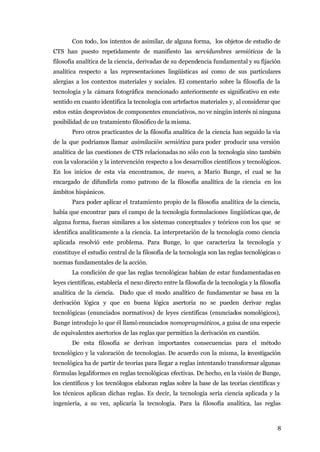 Con todo, los intentos de asimilar, de alguna forma, los objetos de estudio de
CTS han puesto repetidamente de manifiesto las servidumbres semióticas de la
filosofía analítica de la ciencia, derivadas de su dependencia fundamental y su fijación
analítica respecto a las representaciones lingüísticas así como de sus particulares
alergias a los contextos materiales y sociales. El comentario sobre la filosofía de la
tecnología y la cámara fotográfica mencionado anteriormente es significativo en este
sentido en cuanto identifica la tecnología con artefactos materiales y, al considerar que
estos están desprovistos de componentes enunciativos, no ve ningún interés ni ninguna
posibilidad de un tratamiento filosófico de la misma.
       Pero otros practicantes de la filosofía analítica de la ciencia han seguido la vía
de la que podríamos llamar asimilación semiótica para poder producir una versión
analítica de las cuestiones de CTS relacionadas no sólo con la tecnología sino también
con la valoración y la intervención respecto a los desarrollos científicos y tecnológicos.
En los inicios de esta vía encontramos, de nuevo, a Mario Bunge, el cual se ha
encargado de difundirla como patrono de la filosofía analítica de la ciencia en los
ámbitos hispánicos.
       Para poder aplicar el tratamiento propio de la filosofía analítica de la ciencia,
había que encontrar para el campo de la tecnología formulaciones lingüísticas que, de
alguna forma, fueran similares a los sistemas conceptuales y teóricos con los que se
identifica analíticamente a la ciencia. La interpretación de la tecnología como ciencia
aplicada resolvió este problema. Para Bunge, lo que caracteriza la tecnología y
constituye el estudio central de la filosofía de la tecnología son las reglas tecnológicas o
normas fundamentales de la acción.
       La condición de que las reglas tecnológicas habían de estar fundamentadas en
leyes científicas, establecía el nexo directo entre la filosofía de la tecnología y la filosofía
analítica de la ciencia. Dado que el modo analítico de fundamentar se basa en la
derivación lógica y que en buena lógica asertoria no se pueden derivar reglas
tecnológicas (enunciados normativos) de leyes científicas (enunciados nomológicos),
Bunge introdujo lo que él llamó enunciados nomopragmáticos, a guisa de una especie
de equivalentes asertorios de las reglas que permitían la derivación en cuestión.
       De esta filosofía se derivan importantes consecuencias para el método
tecnológico y la valoración de tecnologías. De acuerdo con la misma, la investigación
tecnológica ha de partir de teorías para llegar a reglas intentando transformar algunas
fórmulas legaliformes en reglas tecnológicas efectivas. De hecho, en la visión de Bunge,
los científicos y los tecnólogos elaboran reglas sobre la base de las teorías científicas y
los técnicos aplican dichas reglas. Es decir, la tecnología sería ciencia aplicada y la
ingeniería, a su vez, aplicaría la tecnología. Para la filosofía analítica, las reglas



                                                                                              8
 