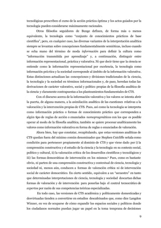 tecnológicas prescriben el curso de la acción práctica óptima y los actos guiados por la
tecnología pueden considerarse máximamente racionales.
       Otros filósofos seguidores de Bunge definen, de forma más o menos
equivalente, la tecnología como “conjunto de conocimientos prácticos de base
científica”, pero, en cualquier caso, las diversas variantes de la interpretación analítica
siempre se levantan sobre concepciones fundamentalmente semióticas, incluso cuando
se echa mano del término de moda información para definir la cultura como
“información transmitida por aprendizaje” y, a continuación, distinguir entre
información representacional, práctica y valorativa. Ni que decir tiene que la ciencia se
entiende como la información representacional por excelencia, la tecnología como
información prá ctica y la sociedad corresponde al ámbito de la información valorativa.
Estas distinciones actualizan las concepciones y divisiones tradicionales de la ciencia,
la tecnología y la sociedad en términos informacionales y, de paso, heredan todas las
derivaciones de carácter valorativo, social y político propias de la filosofía analítica de
la ciencia y claramente contrapuestas a los planteamientos fundamentales de CTS.
       Con el discurso acerca de la información valorativa y los valores se intenta abrir
la puerta, de alguna manera, a la asimilación analítica de las cuestiones relativas a la
valoración y la intervención propias de CTS. Pues, así como la tecnología se interpreta
como información práctica o formas de conocimiento práctico que corresponden a
algún tipo de reglas de acción o enunciados nomopragmáticos con los que es posible
operar al modo de la filosofía analítica, también se quiere procesar analíticamente los
valores como información valorativa en forma de reglas o enunciados de valoración.
       Ahora bien, hay que constatar, recapitulando, que estas versiones analíticas de
CTS quedan fuera del mínimo común denominador que Stephen Cutcliffe señala como
condición para pertenecer propiamente al dominio de CTS y que viene dado por i) la
comprensión constructiva y el estudio de la ciencia y la tecnología en su contexto social,
político y cultural, ii) la valoración crítica de los desarrollos científicos y tecnológicos y
iii) las formas democráticas de intervención en los mismos.8 Pues, como es bastante
obvio, ni parten de una comprensión constructiva y contextual de ciencia, tecnología y
sociedad ni, menos aún, conducen a formas de valoración crítica ni de intervención
social de carácter democrático. En cierto sentido, equivalen a un “secuestro” en tanto
que determinadas interpretaciones de ciencia, tecnología y sociedad descartan dichas
formas de valoración y de intervención para ponerlas bajo el control tecnocrático de
expertos por razón de sus competencias teóricas especializadas.
        En todo caso, las versiones de CTS académica y políticamente domesticadas y
desvirtuadas tienden a convertirse en estudios descafeinados que, como dice Langdon
Winner, en vez de ocuparse de cómo expandir los espacios sociales y políticos donde
los ciudadanos normales puedan jugar un papel en la toma temprana de decisiones

                                                                                            9
 