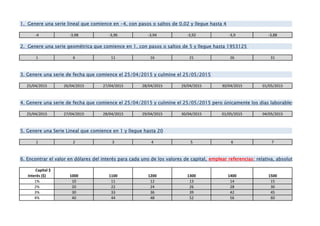 -4 -3,98 -3,96 -3,94 -3,92 -3,9 -3,88
1 6 11 16 21 26 31
25/04/2015 26/04/2015 27/04/2015 28/04/2015 29/04/2015 30/04/2015 01/05/2015
25/04/2015 27/04/2015 28/04/2015 29/04/2015 30/04/2015 01/05/2015 04/05/2015
1 2 3 4 5 6 7
Capital $
Interés ($) 1000 1100 1200 1300 1400 1500
1% 10 11 12 13 14 15
2% 20 22 24 26 28 30
3% 30 33 36 39 42 45
4% 40 44 48 52 56 60
1. Genere una serie lineal que comience en -4, con pasos o saltos de 0,02 y llegue hasta 4
4. Genere una serie de fecha que comience el 25/04/2015 y culmine el 25/05/2015 pero únicamente los dias laborables
6. Encontrar el valor en dólares del interés para cada uno de los valores de capital, emplear referencias: relativa, absoluta o mixta. E
5. Genere una Serie Lineal que comience en 1 y llegue hasta 20
3. Genere una serie de fecha que comience el 25/04/2015 y culmine el 25/05/2015
2. Genere una serie geométrica que comience en 1, con pasos o saltos de 5 y llegue hasta 1953125
 
