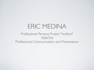 ERIC MEDINA 
Professional Persona Project *outline* 
3606326 
Professional Communication and Presentation 
 