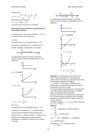 Movimiento rectilíneo Hugo Medina Guzmán
10
Sustituyendo
( ) ( )
2
2
00
00
2
1
a
vv
a
a
vv
vxx
−
+
−
+=
De donde se puede despejar:
( )0
2
0
2
2 xxavv −+=
Conocida como la ecuación de Torricheli.
Descripción del movimiento de una partícula con
aceleración constante.
Consideramos una aceleración constante 0>a en
el sentido positivo de la trayectoria.
1er Caso:
La partícula tiene una velocidad inicial 00 ≥v .
La partícula se desplaza de P 0 al infinito con un
sentido constante y aumentando su velocidad.
Los diagramas aceleración-tiempo, velocidad-
tiempo y espacio-tiempo correspondientes son los
siguientes:
constante0 =a
atvv += 0
2
000
2
1
tatvxx ++=
2do. Caso:
La partícula tiene una velocidad inicial 00 <v .
La partícula se desplaza de P 0 en sentido negativo
con movimiento retardado (desacelerado) hasta
detenerse en P1 y cambia de sentido. A partir de ese
instante la velocidad aumenta constantemente
(acelerado) y se desplaza al infinito con un sentido
constante.
Los diagramas aceleración-tiempo, velocidad-
tiempo y espacio-tiempo correspondientes son los
siguientes:
constante0 =a
atvv += 0
2
000
2
1
tatvxx ++=
Ejemplo 13. Una tortuga camina en línea recta
sobre lo que llamaremos eje x con la dirección
positiva hacia la derecha. La ecuación de la posición
de la tortuga en función del tiempo es
x(t) = 50,0 cm + (2,00 cm/s)t - (0,0625 cm/s2
)t2
.
a) Determine la velocidad inicial, posición inicial y
aceleración inicial de la tortuga.
b) ¿En qué instante t la tortuga tiene velocidad cero?
c) ¿Cuánto tiempo después de ponerse en marcha
regresa la tortuga al punto de partida?
d) ¿En qué instantes t la tortuga está a una distancia
de 10,0 m de su punto de partida? ¿Que velocidad
(magnitud y dirección) tiene la tortuga en cada uno
de esos instantes?
e) Dibuje las gráficas: x-t, vx-t y ax-t para el intervalo
de t = 0 a t = 40,0 s.
Solución.
t
dt
dx
vx )scm125,0(scm00,2 2
−==
2
scm125,0−==
dt
dv
a x
x
a) En scm00,2cm,0,50,0 === xvxt ,
2
scm125,0−=xa .
b) Hagamos vx = 0 y resolvamos para t:
t = 16,0 s
 