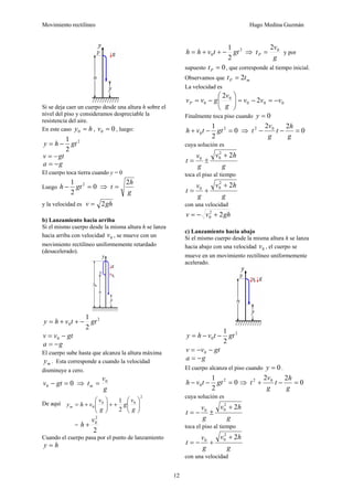 Movimiento rectilíneo Hugo Medina Guzmán
12
Si se deja caer un cuerpo desde una altura h sobre el
nivel del piso y consideramos despreciable la
resistencia del aire.
En este caso hy =0 , 00 =v , luego:
2
2
1
gthy −=
gtv −=
ga −=
El cuerpo toca tierra cuando y = 0
Luego 0
2
1 2
=− gth ⇒
g
h
t
2
=
y la velocidad es ghv 2=
b) Lanzamiento hacia arriba
Si el mismo cuerpo desde la misma altura h se lanza
hacia arriba con velocidad 0v , se mueve con un
movimiento rectilíneo uniformemente retardado
(desacelerado).
2
0
2
1
gttvhy −++=
gtvv −= 0
ga −=
El cuerpo sube hasta que alcanza la altura máxima
my . Esta corresponde a cuando la velocidad
disminuye a cero.
00 =− gtv ⇒
g
v
tm
0
=
De aquí
2
00
0
2
1
⎟⎟
⎠
⎞
⎜⎜
⎝
⎛
++⎟⎟
⎠
⎞
⎜⎜
⎝
⎛
+=
g
v
g
g
v
vhym
=
2
2
0v
h +
Cuando el cuerpo pasa por el punto de lanzamiento
hy =
2
0
2
1
gttvhh −++= ⇒
g
v
tP
02
= y por
supuesto 0=Pt , que corresponde al tiempo inicial.
Observamos que mP tt 2=
La velocidad es
000
0
0 2
2
vvv
g
v
gvvP −=−=⎟⎟
⎠
⎞
⎜⎜
⎝
⎛
−=
Finalmente toca piso cuando 0=y
0
2
1 2
0 =−+ gttvh ⇒ 0
22 02
=−−
g
h
t
g
v
t
cuya solución es
g
hv
g
v
t
22
00
+
±=
toca el piso al tiempo
g
hv
g
v
t
22
00
+
+=
con una velocidad
ghvv 22
0 +−=
c) Lanzamiento hacia abajo
Si el mismo cuerpo desde la misma altura h se lanza
hacia abajo con una velocidad 0v , el cuerpo se
mueve en un movimiento rectilíneo uniformemente
acelerado.
2
0
2
1
gttvhy −−=
gtvv −−= 0
ga −=
El cuerpo alcanza el piso cuando 0=y .
0
2
1 2
0 =−− gttvh ⇒ 0
22 02
=−+
g
h
t
g
v
t
cuya solución es
g
hv
g
v
t
22
00
+
±−=
toca el piso al tiempo
g
hv
g
v
t
22
00
+
+−=
con una velocidad
 