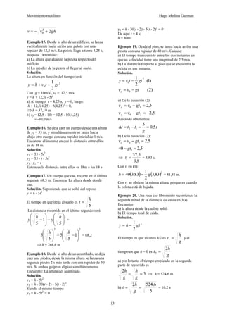 Movimiento rectilíneo Hugo Medina Guzmán
13
ghvv 22
0 +−=
Ejemplo 15. Desde lo alto de un edificio, se lanza
verticalmente hacia arriba una pelota con una
rapidez de 12,5 m/s. La pelota llega a tierra 4,25 s,
después. Determine:
a) La altura que alcanzó la pelota respecto del
edificio.
b) La rapidez de la pelota al llegar al suelo.
Solución.
La altura en función del tiempo será
2
0
2
1
gttvhy −+=
Con g = 10m/s2
, v0 = 12,5 m/s
y = h + 12,5t - 5t2
a) Al tiempo t = 4,25 s, y = 0, luego:
h + 12,5(4,25) - 5(4,25)2
= 0,
⇒h = 37,19 m
b) vy = 12,5 - 10t = 12,5 - 10(4,25)
= -30,0 m/s
Ejemplo 16. Se deja caer un cuerpo desde una altura
de y0 = 33 m, y simultáneamente se lanza hacia
abajo otro cuerpo con una rapidez inicial de 1 m/s.
Encontrar el instante en que la distancia entre ellos
es de 18 m.
Solución.
y1 = 33 - 5t2
y2 = 33 - t - 5t2
y1 - y2 = t
Entonces la distancia entre ellos es 18m a los 18 s
Ejemplo 17. Un cuerpo que cae, recorre en el último
segundo 68,3 m. Encontrar La altura desde donde
cae.
Solución. Suponiendo que se soltó del reposo
y = h - 5t2
El tiempo en que llega al suelo es
5
h
t =
La distancia recorrida en el último segundo será
⎟
⎟
⎠
⎞
⎜
⎜
⎝
⎛
−⎟
⎟
⎠
⎞
⎜
⎜
⎝
⎛
−
5
1
5
h
y
h
y =
22
1
5
5
5
5 ⎟
⎟
⎠
⎞
⎜
⎜
⎝
⎛
−−⎟
⎟
⎠
⎞
⎜
⎜
⎝
⎛ hh
= 68,2
⇒h = 268,6 m
Ejemplo 18. Desde lo alto de un acantilado, se deja
caer una piedra, desde la misma altura se lanza una
segunda piedra 2 s más tarde con una rapidez de 30
m/s. Si ambas golpean el piso simultáneamente.
Encuentre: La altura del acantilado.
Solución.
y1 = h - 5t2
y2 = h - 30(t - 2) - 5(t - 2)2
Siendo al mismo tiempo
y1 = h - 5t2
= 0
y2 = h - 30(t - 2) - 5(t - 2)2
= 0
De aquí t = 4 s;
h = 80m
Ejemplo 19. Desde el piso, se lanza hacia arriba una
pelota con una rapidez de 40 m/s. Calcule:
a) El tiempo transcurrido entre los dos instantes en
que su velocidad tiene una magnitud de 2,5 m/s.
b) La distancia respecto al piso que se encuentra la
pelota en ese instante.
Solución.
)2(
)1(
2
1
0
2
0
gtvv
gttvy
y −=
−=
a) De la ecuación (2):
5,2
5,2
20
10
−=−=
=−=
gtvv
gtvv
y
y
Restando obtenemos:
s
g
ttt 5,0
5
12 ==−=Δ
b) De la ecuación (2):
5,240
5,2
1
10
=−
=−=
gt
gtvvy
⇒
8,9
5,37
1 =t = 3,83 s.
Con t1 en (1):
( ) ( )2
83,3
2
1
83,340 gh −= = 81,41 m.
Con t2 se obtiene la misma altura, porque es cuando
la pelota está de bajada.
Ejemplo 20. Una roca cae libremente recorriendo la
segunda mitad de la distancia de caída en 3(s).
Encuentre
a) la altura desde la cual se soltó.
b) El tiempo total de caída.
Solución.
2
2
1
gthy −=
El tiempo en que alcanza h/2 es
g
h
t =1 y el
tiempo en que h = 0 es
g
h
t
2
2 =
a) por lo tanto el tiempo empleado en la segunda
parte de recorrido es
3
2
=−
g
h
g
h
⇒ h = 524,6 m
b)
5
6,5242
==
g
h
t = 10,2 s
 