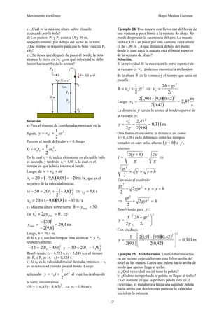 Movimiento rectilíneo Hugo Medina Guzmán
15
c) ¿Cuál es la máxima altura sobre el suelo
alcanzada por la bola?
d) Los puntos P1 y P2 están a 15 y 30 m,
respectivamente, por debajo del techo de la torre.
¿Qué tiempo se requiere para que la bola viaje de P1
a P2?
e) ¿Se desea que después de pasar el borde, la bola
alcance la tierra en 3s, ¿con qué velocidad se debe
lanzar hacia arriba de la azotea?
Solución.
a) Para el sistema de coordenadas mostrado en la
figura,
2
0
2
1
attvy += .
Pero en el borde del techo y = 0, luego
2
110
2
1
0 attv += ,
De la cual t1 = 0, indica el instante en el cual la bola
es lanzada, y también t1 = 4,08 s, la cual es el
tiempo en que la bola retorna al borde.
Luego, de atvv += 0
( )( ) s/m2008,48,9201 −=−+=v , que es el
negativo de la velocidad inicial.
b) ( ) 2
22 8,9
2
1
2050 tt −+=− ⇒ s8,52 =t
( )( ) s/m378,58,9202 −=−+=v
c) Máxima altura sobre tierra: 50max += yh .
De 02 max
2
0 =+ ayv , ⇒
( )
( )
m4,20
8,92
20
2
max =
−
−
=y
Luego, h = 70,4 m.
d) Si t1 y t2 son los tiempos para alcanzar P1 y P2,
respectivamente,
2
11 9,42015 tt −=− y
2
22 9,42030 tt −=−
Resolviendo, t1 = 4,723 s, t2 = 5,248 s, y el tiempo
de P1 a P2 es (t2 - tl) = 0,525 s.
e) Si v0 es la velocidad inicial deseada, entonces –v0
es la velocidad cuando pasa el borde. Luego
aplicando
2
0
2
1
attvy += al viaje hacia abajo de
la torre, encontramos:
-50 = (- v0)(3) – 4,9(3)2
, ⇒ v0 = 1,96 m/s.
Ejemplo 24. Una maceta con flores cae del borde de
una ventana y pasa frente a la ventana de abajo. Se
puede despreciar la resistencia del aire. La maceta
tarda 0,420 s en pasar por esta ventana, cuya altura
es de 1,90 m. ¿A qué distancia debajo del punto
desde el cual cayó la maceta está el borde superior
de la ventana de abajo?
Solución.
Si la velocidad de la maceta en la parte superior de
la ventana es 0v , podemos encontrarla en función
de la altura h de la ventana y el tiempo que tarda en
pasarla::
2
0
2
1
gttvh += ⇒
t
gth
v
2
2 2
0
−
=
Luego:
( ) ( )( )
( )42,02
42,08,990,12
2
0
−
=v =
s
m
47,2
La distancia y desde la azotea al borde superior de
la ventana es:
( )
m311,0
8,92
47,2
2
22
0
===
g
v
y
Otra forma de encontrar la distancia es: como
t = 0,420 s es la diferencia entre los tiempos
tomados en caer la las alturas ( )hy + e y ,
tenemos
g
y
g
hy
t
2)(2
−
+
= ⇒
hyy
gt
+=+
2
2
Elevando al cuadrado:
hyygyt
gt
+=++ 2
2
2
2
⇒ hgyt
gt
=+ 2
2
2
2
Resolviendo para :y
22
2
2
2
1
⎟⎟
⎠
⎞
⎜⎜
⎝
⎛ −
=
t
gth
g
y
Con los datos
( )
( ) ( )( )
( )
22
42,02
42,08,99,12
8,92
1
⎥
⎦
⎤
⎢
⎣
⎡ −
=y = m311,0
Ejemplo 25. Malabarismo. Un malabarista actúa
en un recinto cuyo cielorraso está 3,0 m arriba del
nivel de las manos. Lanza una pelota hacia arriba de
modo que apenas llega al techo.
a) ¿Qué velocidad inicial tiene la pelota?
b) ¿Cuánto tiempo tarda la pelota en llegar al techo?
En el instante en que la primera pelota está en el
cielorraso, el malabarista lanza una segunda pelota
hacia arriba con dos terceras parte de la velocidad
inicial de la primera.
 
