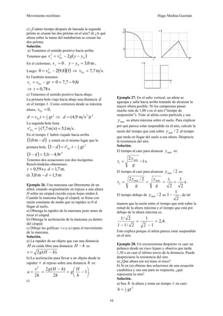 Movimiento rectilíneo Hugo Medina Guzmán
16
c) ¿Cuánto tiempo después de lanzada la segunda
pelota se cruzan las dos pelotas en el aire? d) ¿A qué
altura sobre la mano del malabarista se cruzan las
dos pelotas
Solución.
a) Tomemos el sentido positivo hacia arriba.
Tenemos que ( )0
2
0
2
2 yygvv yy −−=
En el cielorraso, 0=yv , m0,30 =− yy .
Luego: ( )( )38,920 2
0 −= yv ⇒ .sm7,70 =yv
b) También tenemos:
gtvv yy −= 0 = t8,97,70 −=
⇒ s78,0=t .
c) Tomemos el sentido positivo hacia abajo.
La primera bola viaja hacia abajo una distancia d
en el tiempo t . Como comienza desde su máxima
altura, .00 =yv
2
2
1
0 gttvd y += ⇒ 22
)sm9,4( td =
La segunda bola tiene
sm1,5s)m7,7(' 3
1
0 ==yv .
En el tiempo t habrá viajado hacia arriba
( )d−m0,3 y estará en el mismo lugar que la
primera bola. ( ) 2
2
1
0'3 gttvd y −=−
( ) 2
9,41,53 ttd −=−
Tenemos dos ecuaciones con dos incógnitas.
Resolviéndolas obtenemos:
s59,0=t y m.7,1=d
d) m3,1m0,3 =− d
Ejemplo 26. Una manzana cae libremente de un
árbol, estando originalmente en reposo a una altura
H sobre un césped crecido cuyas hojas miden h.
Cuando la manzana llega al césped, se frena con
razón constante de modo que su rapidez es 0 al
llegar al suelo,
a) Obtenga la rapidez de la manzana justo antes de
tocar el césped.
b) Obtenga la aceleración de la manzana ya dentro
del césped.
c) Dibuje las gráficas: v-t y a-t para el movimiento
de la manzana.
Solución.
a) La rapidez de un objeto que cae una distancia
H en caída libre una distancia hH − es:
).(2 hHgv −=
b) La aceleración para llevar a un objeto desde la
rapidez v al reposo sobre una distancia h es:
.1
2
)(2
2
2
⎟
⎠
⎞
⎜
⎝
⎛
−=
−
==
h
H
g
h
hHg
h
v
a
c)
Ejemplo 27. En el salto vertical, un atleta se
agazapa y salta hacia arriba tratando de alcanzar la
mayor altura posible. Ni los campeones pasan
mucho más de 1,00 s en el aire (“tiempo de
suspensión”). Trate al atleta como partícula y sea
máxy su altura máxima sobre el suelo. Para explicar
por qué parece estar suspendido en el aire, calcule la
razón del tiempo que está sobre 2/máxy al tiempo
que tarda en llegar del suelo a esa altura. Desprecie
la resistencia del aire.
Solución.
El tiempo al caer para alcanzar máxy es:
g
y
t máx2
1 = = s1 .
El tiempo al caer para alcanzar 2/máxy es:
s
2
1
2
2/2 1
2 ====
t
g
y
g
y
t máxmáx
.
El tiempo debajo de 2/máxy es
2
1
1− , de tal
manera que la razón entre el tiempo que está sobre la
mitad de la altura máxima y el tiempo que está por
debajo de la altura máxima es.
.4,2
12
1
2/11
2/1
=
−
=
−
Esto explica porque el atleta parece estar suspendido
en el aire.
Ejemplo 28. Un excursionista despierto ve caer un
peñasco desde un risco lejano y observa que tarda
1,30 s en caer el último tercio de la distancia. Puede
despreciarse la resistencia del aire.
a) ¿Qué altura (en m) tiene el risco?
b) Si en (a) obtiene dos soluciones de una ecuación
cuadrática y usa una para su respuesta, ¿qué
representa la otra?
Solución.
a) Sea h la altura y toma un tiempo t en caer:
2
2
1
gth =
 