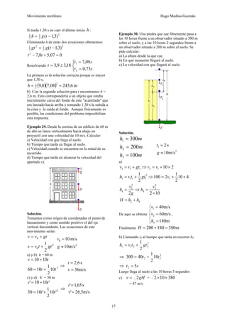 Movimiento rectilíneo Hugo Medina Guzmán
17
Si tarda 1,30 s en caer el último tercio h :
2
2
1
3
2
)3,1( −= tgh
Eliminando h de estas dos ecuaciones obtenemos:
2
2
12
3
1
)3,1( −= tggt
007,58,72
=+− tt
Resolviendo 18,39,3 ±=t
⎩
⎨
⎧
=
=
st
st
73,0
08,7
2
1
La primera es la solución correcta porque es mayor
que 1,30 s,
( )( ) m6,24508,78,9
2
2
1
==h
b) Con la segunda solución para t encontramos h =
2,6 m. Esto correspondería a un objeto que estaba
inicialmente cerca del fondo de este "acantilado" que
era lanzado hacia arriba y tomando 1,30 s la subida a
la cima y la caída al fondo. Aunque físicamente es
posible, las condiciones del problema imposibilitan
esta respuesta.
Ejemplo 29. Desde la cornisa de un edificio de 60 m
de alto se lanza verticalmente hacia abajo un
proyectil con una velocidad de 10 m/s. Calcular:
a) Velocidad con que llega al suelo.
b) Tiempo que tarda en llegar al suelo.
c) Velocidad cuando se encuentra en la mitad de su
recorrido.
d) Tiempo que tarda en alcanzar la velocidad del
apartado c).
Solución.
Tomamos corno origen de coordenadas el punto de
lanzamiento y como sentido positivo el del eje
vertical descendente. Las ecuaciones de este
movimiento serán:
2
0
0
2
1
gttvs
gtvv
+=
+=
2
0
m/s10
m/s10
≈
=
g
v
a) y b) h = 60 m
2
10
2
1
1060
1010
tt
tv
+=
+=
⇒
m/s36
s6,2
=
=
v
t
c) y d) h’ = 30 m
2
'10
2
1
'1030
'1010'
tt
tv
+=
+=
⇒
m/s5,26'
s65,1'
=
=
v
t
Ejemplo 30. Una piedra que cae libremente pasa a
las 10 horas frente a un observador situado a 300 m
sobre el suelo, y a las 10 horas 2 segundos frente a
un observador situado a 200 m sobre el suelo. Se
pide calcular:
a) La altura desde la que cae.
b) En qué momento llegará al suelo.
c) La velocidad con que llegará al suelo.
Solución.
mh
mh
mh
100
200
300
3
2
1
=
=
=
2
1
m/s10
s2
≈
=
g
t
a)
42
2
2
4
2
2
4
1
2
1113
12112
1022
410
2
1
2100
2
1
210
hhH
v
h
g
v
h
vgttvh
vvgtvv
+=
×
=⇒=
×+=⇒+=
×+=⇒+=
De aquí se obtiene
⎪
⎩
⎪
⎨
⎧
=
=
=
m180
m/s60
m/s40
4
2
1
h
v
v
,
Finalmente m380180200 =+=H
b) Llamando t2 al tiempo que tarda en recorrer hl:
2
2211
2
1
gttvh +=
⇒ 2
22 10
2
1
40300 tt +=
⇒ st 52 =
Luego llega al suelo a las 10 horas 5 segundos
c) gHv 2= = 380102 ××
= 87 m/s
 