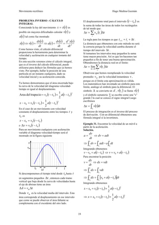 Movimiento rectilíneo Hugo Medina Guzmán
18
PROBLEMA INVERSO - CÁLCULO
INTEGRAL
Conociendo la ley del movimiento ( )txx = es
posible sin mayores dificultades calcular ( )tv y
( )ta tal como fue mostrado
( ) ( ) ( ) ( ) ( ) ( )
2
2
dt
txd
dt
tdv
ta
dt
tdx
tvtx ==⇒=⇒
Como hemos visto, el cálculo diferencial
proporciona la herramienta para determinar la
velocidad y aceleración en cualquier instante del
tiempo.
En esta sección veremos cómo el cálculo integral,
que es el inverso del cálculo diferencial, puede
utilizarse para deducir las fórmulas que ya hemos
visto. Por ejemplo, hallar la posición de una
partícula en un instante cualquiera, dado su
velocidad inicial y su aceleración conocida.
Ya hemos demostramos que el área encerrada bajo
la curva de la velocidad del diagrama velocidad-
tiempo es igual al desplazamiento.
( ) ( )2
000
2
1
trapeciodelArea ttattv −+−=
( ) ( )2
0000
2
1
ttattvxx −+−=−
En el caso de un movimiento con velocidad
constante el desplazamiento entre los tiempos t y
0t es
( )000 ttvxx −=−
o ( )00 ttvx −=Δ
Para un movimiento cualquiera con aceleración
variable el diagrama velocidad-tiempo será el
mostrado en la figura siguiente
Si descomponemos el tiempo total desde 0t hasta t
en segmentos pequeños tΔ , entonces cada tramo
vertical que baja desde la curva de velocidades hasta
el eje de absisas tiene un área
tvA m Δ=Δ
Donde mv es la velocidad media del intervalo. Esta
área corresponde al desplazamiento en ese intervalo
que como se puede observar el área faltante se
complementa con el excedente del otro lado.
El desplazamiento total para el intervalo ( )0tt − es
la suma de todas las áreas de todos los rectángulos
de tal modo que:
( ) ttvx i
i
m Δ=Δ ∑
La regla para los tiempos es que ttt ii Δ+=+1 .
La distancia que obtenemos con este método no será
la correcta porque la velocidad cambia durante el
tiempo del intervalo tΔ .
Si tomamos los intervalos muy pequeños la suma
tiene mayor precisión. Así es que los hacemos tan
pequeños a fin de tener una buena aproximación.
Obtendremos la distancia real en el límite:
( ) ttvx i
i
Δ=Δ ∑→Δ 0t
lim
Obsérvese que hemos reemplazado la velocidad
promedio mv por la velocidad instantánea v ,
porque en el límite esta aproximación es válida.
Los matemáticos han inventado un símbolo para este
límite, análogo al símbolo para la diferencial. El
símbolo Δ se convierte en d , ( )itv se llama ( )tv
y el símbolo sumatoria ∑ se escribe como una "s”
grande ∫ la cual se conoce el signo integral Luego
escribimos
( )dttvx
t
t∫=Δ
0
El proceso de integración es el inverso del proceso
de derivación. Con un diferencial obtenemos una
fórmula integral si la invertimos.
Ejemplo 31. Encontrar la velocidad de un móvil a
partir de la aceleración.
Solución.
dt
dv
a = ⇒ adtdv =
⇒ ∫∫ =
t
t
v
v
adtdv
00
= ∫
t
t
dta
0
Integrando obtenemos
( )00 ttavv −=− ⇒ ( )00 ttavv −+=
Para encontrar la posición
dt
dx
v = ⇒ vdtdx =
⇒ ∫∫ =
t
t
x
x
vdtdx
00
⇒ ( )[ ]∫∫ −+=
t
t
x
x
dtttavdx
00
00
Integrando obtenemos
( ) ( )2
0000
2
1
ttattvxx −+−=−
⇒ ( ) ( )2
0000
2
1
ttattvxx −+−+=
 