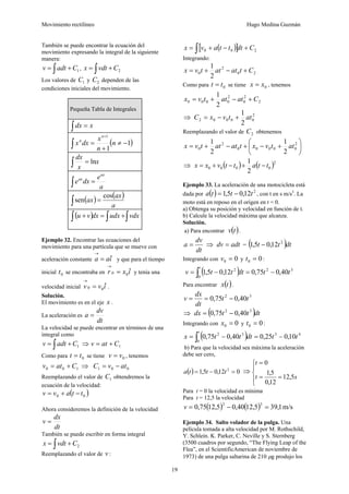Movimiento rectilíneo Hugo Medina Guzmán
19
También se puede encontrar la ecuación del
movimiento expresando la integral de la siguiente
manera:
1Cadtv += ∫ , 2Cvdtx += ∫
Los valores de 1C y 2C dependen de las
condiciones iniciales del movimiento.
Pequeña Tabla de Integrales
∫ = xdx
( )1
1
1
−≠
+
=∫
+
n
n
x
dxx
n
n
x
x
dx
ln=∫
a
e
dxe
ax
ax
=∫
( ) ( )
a
ax
ax
cos
sen =∫
( ) ∫∫∫ +=+ vdxudxdxvu
Ejemplo 32. Encontrar las ecuaciones del
movimiento para una partícula que se mueve con
aceleración constante iaa ˆ=
→
y que para el tiempo
inicial 0t se encontraba en ixr ˆ00 =
→
y tenía una
velocidad inicial ivv ˆ00 =
→
.
Solución.
El movimiento es en el eje x .
La aceleración es
dt
dv
a =
La velocidad se puede encontrar en términos de una
integral como
1Cadtv += ∫ ⇒ 1Catv +=
Como para 0tt = se tiene 0vv = , tenemos
100 Catv += ⇒ 001 atvC −=
Reemplazando el valor de 1C obtendremos la
ecuación de la velocidad:
( )00 ttavv −+=
Ahora consideremos la definición de la velocidad
dt
dx
v =
También se puede escribir en forma integral
2Cvdtx += ∫
Reemplazando el valor de v :
( )[ ] 200 Cdtttavx +−+= ∫
Integrando:
20
2
0
2
1
Ctatattvx +−+=
Como para 0tt = se tiene 0xx = , tenemos
2
2
0
2
0000
2
1
Catattvx +−+=
⇒ 2
00002
2
1
attvxC +−=
Reemplazando el valor de 2C obtenemos
⎟
⎠
⎞
⎜
⎝
⎛
+−+−+= 2
00000
2
0
2
1
2
1
attvxtatattvx
⇒ ( ) ( )2
0000
2
1
ttattvxx −+−+=
Ejemplo 33. La aceleración de una motocicleta está
dada por ( ) 2
12,05,1 ttta −= , con t en s m/s3
. La
moto está en reposo en el origen en t = 0.
a) Obtenga su posición y velocidad en función de t.
b) Calcule la velocidad máxima que alcanza.
Solución.
a) Para encontrar ( )tv .
dt
dv
a = ⇒ adtdv = = ( )dttt 2
12,05,1 −
Integrando con 00 =v y 00 =t :
( ) 32
0
2
40,075,012,05,1 ttdtttv
t
−=−= ∫
Para encontrar ( )tx .
32
40,075,0 tt
dt
dx
v −==
⇒ ( )dtttdx 32
40,075,0 −=
Integrando con 00 =x y 00 =t :
( ) 43
0
32
10,025,040,075,0 ttdtttx
t
−=−= ∫
b) Para que la velocidad sea máxima la aceleración
debe ser cero,
( ) 012,05,1 2
=−= ttta ⇒
⎪
⎩
⎪
⎨
⎧
==
=
st
t
5,12
12,0
5,1
0
Para t = 0 la velocidad es mínima
Para t = 12,5 la velocidad
( ) ( ) m/s1,395,1240,05,1275,0
32
=−=v
Ejemplo 34. Salto volador de la pulga. Una
película tomada a alta velocidad por M. Rothschild,
Y. Schlein. K. Parker, C. Neville y S. Sternberg
(3500 cuadros por segundo, “The Flying Leap of the
Flea”, en el ScientificAmerican de noviembre de
1973) de una pulga saltarina de 210 μg produjo los
 
