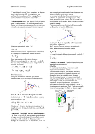 Movimiento rectilíneo Hugo Medina Guzmán
2
Y por último, la propia Tierra constituye un sistema
de referencia no inercial, ya que gira con una
aceleración normal, que si bien es pequeña, en
ciertos fenómenos se observa con claridad.
Vector Posición.- Para fijar la posición de un punto
en el espacio respecto a un origen de coordenadas
bastan tres números que pueden ser las proyecciones
sobre los ejes de un sistema cartesiano ortogonal.
El vector posición del punto P es:
→→
= rOP
El movimiento quedará especificado si conocemos
el vector posición para cada instante, es decir:
( )trr
→→
=
Esto se conoce como ley de movimiento.
El vector posición puede ser expresado a través de
las ecuaciones paramétricas de sus componentes en
función del tiempo:
( )txx = , ( )tyy = , ( )tzz =
ktzjtyitxr ˆ)(ˆ)(ˆ)( ++=
→
Desplazamiento.
La figura muestra una partícula que se está
moviendo a lo largo de la trayectoria curvilínea C.
Sean P1 y P2 las posiciones de la partícula en los
instantes 1t y ttt Δ+= 12 . Los vectores posición
correspondientes son
1OP y 2OP =
→→→
Δ+= rrr 12 .
Siendo
→
Δ r el vector desplazamiento y describe el
desplazamiento de la partícula de la posición P1 a la
posición P2.
Trayectoria y Ecuación Horaria del Movimiento.-
Se llama trayectoria de una partícula en movimiento
al lugar geométrico de las posiciones efectivamente
ocupadas por la partícula en el transcurso del
tiempo. De acuerdo al tipo de movimiento podrá ser
una recta, circunferencia, espiral, parábola o curvas
tan complicadas como se nos ocurra.
La trayectoria no define el movimiento, pues no
sabemos en que instante de tiempo ocupó cada
punto. Sabemos dónde estuvo, pero no cuando y si
estuvo varias veces en cada punto o no. Hace falta la
ecuación horaria.
Para encontrar la ecuación horaria debemos medir
las distancias en función del tiempo.
En la figura P0 es un origen fijo sobre la curva (C)
que porta la trayectoria.
Sea P la posición de la partícula en el instante t
sobre la trayectoria definida por el arco
S=
∩
PP0
La ecuación horaria del movimiento de la partícula P
es
( )tSS =
Ejemplo experimental. Estudio del movimiento de
la caída libre de un cuerpo.
Solución.
Si dejamos caer un objeto, obtenemos que la
trayectoria sea una recta vertical.
Para encontrar la ley del movimiento podemos
intentar medir a partir de dónde la dejamos caer,
distancias sucesivas para diferentes tiempos.
Una forma experimental es usando una película
fotográfica y una flash electrónico que se encienda
por ejemplo cada 1/30 de segundo. En una
habitación oscura dispondremos el cuerpo, la
película y un disparador que deje caer el cuerpo y
simultáneamente accione el flash. Paralelamente a la
trayectoria a seguir por el objeto se fija una regla.
 