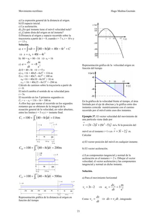 Movimiento rectilíneo Hugo Medina Guzmán
21
a) La expresión general de la distancia al origen.
b) El espacio inicial.
c) La aceleración.
d) ¿En qué instante tiene el móvil velocidad nula?
e) ¿Cuánto dista del origen en tal instante?
f) Distancia al origen y espacio recorrido sobre la
trayectoria a partir de t = 0, cuando t = 7 s, t = 10 s y
t = 15 s.
Solución.
a) ( ) Cttdttvdts +−=−== ∫ ∫
2
440840
⇒ 2
0 440 ttss −+=
b) 80 = s0 + 80 - 16 ⇒ s0 = 16
c) 2
8
s
m
dt
dv
a −==
d) 0 = 40 - 8t ⇒ t =5 s
e) s5 =16 + 40x5 - 4x52
= 116 m
f) s7 =16 + 40x7 - 4x72
= 100 m
sl0 =16 + 40x10 - 4x102
= 16 m
s15 = 16 + 40x15 - 4x152
= -284 m
Cálculo de caminos sobre la trayectoria a partir de
t = 0:
El móvil cambia el sentido de su velocidad para
t = 5s
El recorrido en los 5 primeros segundos es:
C5 = s – s0 = 116 - 16 = 100 m
A ellos hay que sumar el recorrido en los segundos
restantes que se obtienen de la integral de la
ecuación general de la velocidad, en valor absoluto,
entre los limites t = 5 s y t = instante final.
( ) m116840100
7
5
7 =−+= ∫ dttC
( ) m200840100
10
5
10 =−+= ∫ dttC
( ) m500840100
15
5
15 =−+= ∫ dttC
Representación gráfica de la distancia al origen en
función del tiempo
Representación gráfica de la velocidad origen en
función del tiempo
En la gráfica de la velocidad frente al tiempo, el área
limitada por el eje de abscisas y la gráfica entre dos
instantes coincide numéricamente con el camino
recorrido por el móvil entre esos dos instantes.
Ejemplo 37. El vector velocidad del movimiento de
una partícula viene dado por
jtitv ˆ5)-(6ˆ2)-(3 2
+=
→
m/s. Si la posición del
móvil en el instante t =1 s es jir ˆ2ˆ3 −=
→
m.
Calcular
a) El vector posición del móvil en cualquier instante.
b) El vector aceleración.
c) Las componentes tangencial y normal de la
aceleración en el instante t = 2 s. Dibujar el vector
velocidad, el vector aceleración y las componentes
tangencial y normal en dicho instante.
Solución.
a) Para el movimiento horizontal
2-3tvx = ⇒ 2
s
m
3==
dt
dv
a x
x
Como
dt
dx
vx = ⇒ dtvdx x= , integrando
 