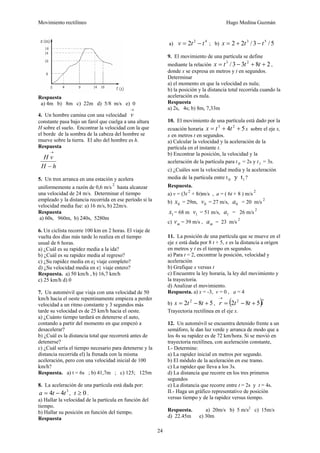 Movimiento rectilíneo Hugo Medina Guzmán
24
Respuesta
a) 4m b) 8m c) 22m d) 5/8 m/s e) 0
4. Un hombre camina con una velocidad
→
v
constante pasa bajo un farol que cuelga a una altura
H sobre el suelo. Encontrar la velocidad con la que
el borde de la sombra de la cabeza del hombre se
mueve sobre la tierra. El alto del hombre es h.
Respuesta
hH
vH
−
→
5. Un tren arranca en una estación y acelera
uniformemente a razón de 0,6 m/s
2
hasta alcanzar
una velocidad de 24 m/s. Determinar el tiempo
empleado y la distancia recorrida en ese período si la
velocidad media fue: a) 16 m/s, b) 22m/s.
Respuesta
a) 60s, 960m, b) 240s, 5280m
6. Un ciclista recorre 100 km en 2 horas. El viaje de
vuelta dos días más tarde lo realiza en el tiempo
usual de 6 horas.
a) ¿Cuál es su rapidez media a la ida?
b) ¿Cuál es su rapidez media al regreso?
c) ¿Su rapidez media en e¡ viaje completo?
d) ¿Su velocidad media en e} viaje entero?
Respuesta. a) 50 km/h , b) 16,7 km/h
c) 25 km/h d) 0
7. Un automóvil que viaja con una velocidad de 50
km/h hacia el oeste repentinamente empieza a perder
velocidad a un ritmo constante y 3 segundos más
tarde su velocidad es de 25 km/h hacia el oeste.
a) ¿Cuánto tiempo tardará en detenerse el auto,
contando a partir del momento en que empezó a
desacelerar?
b) ¿Cuál es la distancia total que recorrerá antes de
detenerse?
c) ¿Cuál sería el tiempo necesario para detenerse y la
distancia recorrida el) la frenada con la misma
aceleración, pero con una velocidad inicial de 100
km/h?
Respuesta. a) t = 6s ; b) 41,7m ; c) 125; 125m
8. La aceleración de una partícula está dada por:
3
44 tta −= , 0≥t .
a) Hallar la velocidad de la partícula en función del
tiempo.
b) Hallar su posición en función del tiempo.
Respuesta
a)
42
2 ttv −= ; b) 5/3/22 53
ttx −+=
9. El movimiento de una partícula se define
mediante la relación 2833/ 23
++−= tttx ,
donde x se expresa en metros y t en segundos.
Determinar
a) el momento en que la velocidad es nula;
b) la posición y la distancia total recorrida cuando la
aceleración es nula.
Respuesta
a) 2s, 4s; b) 8m, 7,33m
10. El movimiento de una partícula está dado por la
ecuación horaria 54 23
++= ttx x sobre el eje x,
x en metros t en segundos.
a) Calcular la velocidad y la aceleración de la
partícula en el instante t.
b) Encontrar la posición, la velocidad y la
aceleración de la partícula para t 0 = 2s y t1 = 3s.
c) ¿Cuáles son la velocidad media y la aceleración
media de la partícula entre t 10 y t ?
Respuesta.
a) v = (3t
2
+ 8t)m/s , a = ( 6t + 8 ) m/s
2
b) 0x = 29m, 0v = 27 m/s, 0a = 20 m/s
2
1x = 68 m 1v = 51 m/s, 1a = 26 m/s
2
c) mv = 39 m/s , ma = 23 m/s
2
11. La posición de una partícula que se mueve en el
eje x está dada por 8 t + 5, x es la distancia a origen
en metros y t es el tiempo en segundos.
a) Para t = 2, encontrar la posición, velocidad y
aceleración
b) Grafique x versus t
c) Encuentre la ley horaria, la ley del movimiento y
la trayectoria.
d) Analizar el movimiento.
Respuesta. a) x = -3, v = 0 , a = 4
b) 582 2
+−= tts , ( )ittr ˆ582 2
+−=
→
Trayectoria rectilínea en el eje x.
12. Un automóvil se encuentra detenido frente a un
semáforo, le dan luz verde y arranca de modo que a
los 4s su rapidez es de 72 km/hora. Si se movió en
trayectoria rectilínea, con aceleración constante,
I.- Determine:
a) La rapidez inicial en metros por segundo.
b) El módulo de la aceleración en ese tramo.
c) La rapidez que lleva a los 3s.
d) La distancia que recorre en los tres primeros
segundos
e) La distancia que recorre entre t = 2s y t = 4s.
II.- Haga un gráfico representativo de posición
versus tiempo y de la rapidez versus tiempo.
Respuesta. a) 20m/s b) 5 m/s2
c) 15m/s
d) 22.45m e) 30m
 