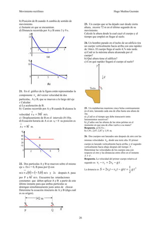 Movimiento rectilíneo Hugo Medina Guzmán
26
b) Posición de B cuando A cambia de sentido de
movimiento.
c) Instante en que se encuentran.
d) Distancia recorrida por A y B entre 3 y 9 s.
21. En el gráfico de la figura están representadas la
componente xv del vector velocidad de dos
partículas, A y B, que se mueven a lo largo del eje
x Calcular:
a) La aceleración de B.
b) Camino recorrido por A y B cuando B alcanza la
velocidad ivB ˆ30=
→
m/s.
c) Desplazamiento de B en el intervalo (0-10)s.
d) Ecuación horaria de A si en t0 = 0 su posición es
ix ˆ80 =
→
m.
22. Dos partículas A y B se mueven sobre el mismo
eje x. En t = 0, B pasa por Q con
m/s ( ) ( )0,50 −=
→
Bv m/s y 2s después A pasa
por P a iˆ6 m/s. Encuentre las retardaciones
constantes que deben aplicar A y B a partir de este
último instante para que ambas partículas se
detengan simultáneamente justo antes de chocar.
Determine la ecuación itinerario de A y B (diga cuál
es su origen).
23. Un cuerpo que se ha dejado caer desde cierta
altura, recorre 72 m en el último segundo de su
movimiento.
Calcule la altura desde la cual cayó el cuerpo y el
tiempo que empleó en llegar al suelo.
24. Un hombre parado en el techo de un edificio tira
un cuerpo verticalmente hacia arriba con una rapidez
de 14m/s. El cuerpo llega al suelo 4,7s más tarde.
a) Cuál es la máxima altura alcanzada por el
cuerpo?
b) Qué altura tiene el edificio?
c) Con qué rapidez llegará el cuerpo al suelo?
25. Un malabarista mantiene cinco bolas continuamente
en el aire, lanzando cada una de ellas hasta una altura de
3m.
a) ¿Cuál es el tiempo que debe transcurrir entre
lanzamientos sucesivos?
b) ¿Cuáles son las alturas de las otras pelotas en el
momento en que una de ellas vuelve a su mano?
Respuesta. a) 0,31s ;
b) 1,91; 2,87; 2,87 y 1,91 m.
26. Dos cuerpos son lanzados uno después de otro con las
mismas velocidades 0v desde una torre alta. El primer
cuerpo es lanzado verticalmente hacia arriba, y el segundo
verticalmente hacia abajo después del tiempo τ .
Determinar las velocidades de los cuerpos una con
respecto al otro y las distancias entre ellos en el instante
τ>t .
Respuesta. La velocidad del primer cuerpo relativa al
segundo es: τgvvv −=− 021 2 .
La distancia es
2
00
2
1
2 τττ ggtvtvS +−−=
 