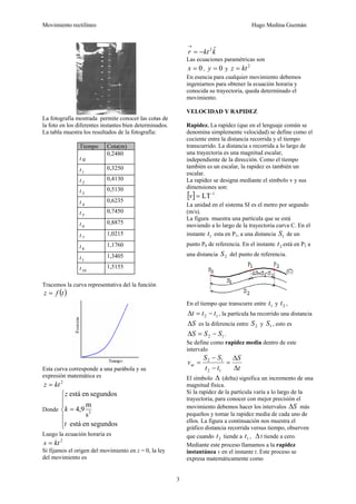 Movimiento rectilíneo Hugo Medina Guzmán
3
La fotografía mostrada permite conocer las cotas de
la foto en los diferentes instantes bien determinados.
La tabla muestra los resultados de la fotografía:
Tiempo Cota(m)
t 0
0,2480
t1
0,3250
t 2
0,4130
t 3
0,5130
t 4
0,6235
t 5
0,7450
t 6
0,8875
t 7
1,0215
t 8
1,1760
t1
1,3405
t10
1,5155
Tracemos la curva representativa del la función
( )tfz =
Esta curva corresponde a una parábola y su
expresión matemática es
2
ktz =
Donde
⎪
⎪
⎩
⎪
⎪
⎨
⎧
=
segundosenestá
s
m
9,4
segundosenestá
2
t
k
z
Luego la ecuación horaria es
2
kts =
Si fijamos el origen del movimiento en z = 0, la ley
del movimiento es
kktr ˆ2
−=
→
Las ecuaciones paramétricas son
0=x , 0=y y
2
ktz =
En esencia para cualquier movimiento debemos
ingeniarnos para obtener la ecuación horaria y
conocida su trayectoria, queda determinado el
movimiento.
VELOCIDAD Y RAPIDEZ
Rapidez. La rapidez (que en el lenguaje común se
denomina simplemente velocidad) se define como el
cociente entre la distancia recorrida y el tiempo
transcurrido. La distancia s recorrida a lo largo de
una trayectoria es una magnitud escalar,
independiente de la dirección. Como el tiempo
también es un escalar, la rapidez es también un
escalar.
La rapidez se designa mediante el símbolo v y sus
dimensiones son:
[ ] -1
LT=v
La unidad en el sistema SI es el metro por segundo
(m/s).
La figura muestra una partícula que se está
moviendo a lo largo de la trayectoria curva C. En el
instante 1t esta en P1, a una distancia 1S de un
punto P0 de referencia. En el instante 2t está en P2 a
una distancia 2S del punto de referencia.
En el tiempo que transcurre entre 1t y 2t ,
12 ttt −=Δ , la partícula ha recorrido una distancia
SΔ es la diferencia entre 2S y 1S , esto es
12 SSS −=Δ .
Se define como rapidez media dentro de este
intervalo
t
S
tt
SS
vm
Δ
Δ
=
−
−
=
12
12
El símbolo Δ (delta) significa un incremento de una
magnitud física.
Si la rapidez de la partícula varía a lo largo de la
trayectoria, para conocer con mejor precisión el
movimiento debemos hacer los intervalos SΔ más
pequeños y tomar la rapidez media de cada uno de
ellos. La figura a continuación nos muestra el
gráfico distancia recorrida versus tiempo, observen
que cuando 2t tiende a 1t , Δt tiende a cero.
Mediante este proceso llamamos a la rapidez
instantánea v en el instante t. Este proceso se
expresa matemáticamente como
 
