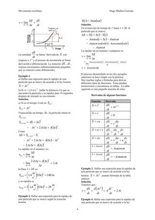 Movimiento rectilíneo Hugo Medina Guzmán
4
dt
dS
t
S
v
t
=
Δ
Δ
=
→Δ 0
lim
La cantidad
dt
dS
se llama “derivada de S con
respecto a t ” y el proceso de encontrarla se llama
derivación o diferenciación. La notación dS , dt ,
expresa incrementos infinitesimalmente pequeños
que se conocen como diferenciales.
Ejemplo 1.
a) Hallar una expresión para la rapidez de una
partícula que se mueve de acuerdo a la ley horaria
2
AtS =
b) Si A = 1,4 m/s
2
, hallar la distancia a la que se
encuentra la partícula y su rapidez para 10 segundos
después de iniciado su movimiento.
Solución.
a) Si en el tiempo t está en ( )tS :
( )
2
AtS t =
Transcurrido un tiempo tΔ , la partícula estará en
( )ttS Δ+
( ) ( )2
ttAS tt Δ+=Δ+
= ( )22
2 tAtAtAt Δ+Δ+ ,
Como
( ) ttt SSS −=Δ Δ+
= ( ) 22
2 AttAtAtAt −Δ+Δ+
= ( )2
2 tAtAt Δ+Δ
La rapidez en el instante t es:
( )
t
S
v
t
t
Δ
Δ
=
→Δ 0
lim
=
( ) tA
t
tAtAt
t
2
2
lim
2
0
=
Δ
Δ+Δ
→Δ
b) Para 10=t es
( ) ( ) m140s10
s
m
4,1
2
210 =⎟
⎠
⎞
⎜
⎝
⎛
=S
y su rapidez es
( ) ( ) 2
2
210
s
m
28s10
s
m
4,12 =⎟
⎠
⎞
⎜
⎝
⎛
=v
Ejemplo 2. Hallar una expresión para la rapidez de
una partícula que se mueve según la ecuación
horaria
( ) ( )tAtS ωsen=
Solución.
En el intervalo de tiempo de t hasta tt Δ+ la
partícula que se mueve:
( ) ( )tSttSS −Δ+=Δ
= ( ) tAttA ωω sensen −Δ+
= ( ) ( )ttAttA Δ+Δ ωωωω sencoscossen
- tA ωsen
La rapidez en un instante t cualquiera es
t
S
v
t Δ
Δ
=
→Δ 0
lim
= ( ) ( )
t
tAttAttA
t Δ
−Δ+Δ
→Δ
ωωωωω sensencoscossen
lim
0
tAv ωω cos=
El proceso desarrollado en los dos ejemplos
anteriores se hace simple con la práctica.
Hay muchas reglas o fórmulas para derivar
diferentes tipos de funciones. Estas pueden
memorizarse o encontrarse en tablas. La tabla
siguiente es una pequeña muestra de estas.
Derivadas de algunas funciones
Función Derivada
n
tS = 1−
= n
nt
dt
dS
cS =
0=
dt
dS
cuS =
dt
du
c
dt
dS
=
vuS +=
dt
dv
dt
du
dt
dS
+=
uvS =
dt
dv
u
dt
du
v
dt
dS
+=
tAS ωsen=
tA
dt
dS
ωωcos=
tAS ωcos=
tA
dt
dS
ωωsen−=
Ejemplo 3. Hallar una expresión para la rapidez de
una partícula que se mueve de acuerdo a la ley
horaria
2
AtS = , usando fórmulas de la tabla
anterior.
Solución.
Tenemos que:
( ) At
dt
dt
A
dt
Atd
dt
dS
v 2
22
====
Ejemplo 4. Hallar una expresión para la rapidez de
una partícula que se mueve de acuerdo a la ley
 