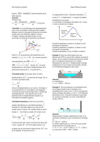 Movimiento rectilíneo Hugo Medina Guzmán
5
horaria ( ) ( )tAtS ωsen= , usando fórmulas de la
tabla anterior.
Solución.
Tenemos que
( ) tA
dt
td
A
dt
tAd
dt
dS
v ωω
ωω
cos
sensen
====
Velocidad. La velocidad (que más apropiadamente
sería vector velocidad), a diferencia de la rapidez
debemos incluir el concepto de dirección en nuestro
estudio; para esto debemos emplear vectores.
La figura muestra una partícula que se está
moviendo a lo largo de la trayectoria curvilínea C.
Sean P1 y P2 las posiciones de la partícula en los
instantes 1t y ttt Δ+= 12 . Los vectores posición
correspondientes son 11OP
→
= r y
→→→
Δ+== rrr 122OP . Siendo
→
Δ r el vector
desplazamiento y describe el desplazamiento de la
partícula de la posición P1 a la posición P 2 .
Velocidad media. El cociente entre el vector
desplazamiento
→
Δ r y el intervalo de tiempo tΔ es
el vector velocidad media.
t
r
v m
Δ
Δ
=
→
→
Como el desplazamiento es un vector y el tiempo es
un escalar positivo, la velocidad es una magnitud
vectorial que tiene la misma dirección y sentido que
el desplazamiento. Esto significa que si una
partícula sufre un desplazamiento negativo, su
velocidad será también negativa.
Velocidad instantánea. Como en el caso de la
rapidez obtendremos la velocidad instantánea
→
v
tomando la velocidad media en un intervalo de
tiempo cada vez menor tΔ medido desde un cierto
tiempo 1t . En el límite, cuando tΔ tiende a cero:
( )
dt
rd
t
r
t
rr
tv
ttt
→→
→Δ
→→
→
→
=
Δ
Δ
=
Δ
−
=
0
12
1 limlim
12
La dirección de este vector es la dirección límite del
vector cuando 0→Δt de la figura anterior. Es
evidente que en este límite la dirección de
→
Δ r es la
de la tangente la trayectoria en P1.
La magnitud del vector velocidad instantánea,
→
v ,
es decir v
r
o simplemente v es igual a la rapidez
instantánea en ese punto.
La velocidad es la pendiente del gráfico de x versus
t, como se muestra en la figura.
Cuando la pendiente es positiva, el objeto se está
moviendo a la derecha.
Cuando la pendiente es negativa, el objeto se está
moviendo a la izquierda.
Cuando la pendiente es cero, el objeto se detiene.
Ejemplo 5. Entre dos observadores hay una
distancia de 1050 m, uno de ellos dispara un arma de
fuego y el otro cuenta el tiempo que transcurre desde
que ve el fogonazo hasta que oye el sonido,
obteniendo un valor de 3 s. Despreciando el tiempo
empleado por la luz en hacer tal recorrido, calcular
la velocidad de propagación del sonido.
Solución.
La velocidad es:
c = s/t = 1050/3 = 350 m/s
Ejemplo 6. Nos encontramos en una batalla naval,
en un buque situado entre el enemigo y los
acantilados de la costa. A los 3 s de ver un fogonazo
oímos el disparo del cañón, y a los 11 s del fogonazo
percibimos el eco. Calcular la distancia a que están
de nosotros el enemigo y la costa. Velocidad del
sonido, 340 m/s.
Solución.
Despreciando el tiempo empleado por la luz en su
recorrido, la distancia a que se encuentra el enemigo
es:
S = 340 x 3 = 1020 m
El sonido emplea para ir y volver a la costa, desde
nuestra posición, un tiempo que es:
t = 11 - 3 = 8 s ⇒2S’= 340 x 8 ⇒ S’ = 1360 m
La costa está a 1020 + 1360 = 2380m.
 