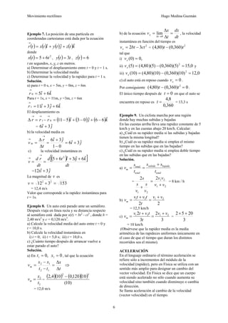 Movimiento rectilíneo Hugo Medina Guzmán
6
Ejemplo 7. La posición de una partícula en
coordenadas cartesianas está dada por la ecuación
( ) ( ) ( ) ( )ktzjtyitxtr ˆˆˆ ++=
→
donde
( ) 2
65 ttx += , ( ) tty 3= , ( ) 6=tz
t en segundos, x, y, z en metros.
a) Determinar el desplazamiento entre t = 0 y t = 1 s.
b) Determinar la velocidad media
c) Determinar la velocidad y la rapidez para t = 1 s.
Solución.
a) para t = 0 s, x = 5m, y = 0m, z = 6m
kir ˆ6ˆ50 +=
→
Para t = 1s, x = 11m, y =3m, z = 6m
kjir ˆ6ˆ3ˆ111 ++=
→
El desplazamiento es
( ) ( ) ( )kjirrr ˆ66ˆ03ˆ51101 −+−+−=−=Δ
→→→
= ji ˆ3ˆ6 +
b) la velocidad media es
ji
ji
t
r
v m ˆ3ˆ6
01
ˆ3ˆ6
+=
−
+
=
Δ
Δ
=
→
→
c) la velocidad instantánea es
( )[ ]
dt
kjtitd
dt
rd
v
ˆ6ˆ3ˆ65 2
+++
==
→
→
= jit ˆ3ˆ12 +
La magnitud de v es
153312 22
=+=v
= 12,4 m/s
Valor que corresponde a la rapidez instantánea para
t = 1s.
Ejemplo 8. Un auto está parado ante un semáforo.
Después viaja en línea recta y su distancia respecto
al semáforo está dada por x(t) = bt2
- ct3
, donde b =
2,40 m/s2
y c = 0,120 m/s3
.
a) Calcule la velocidad media del auto entre t = 0 y
t = 10,0 s.
b) Calcule la velocidad instantánea en
i) t = 0; ii) t = 5,0 s; iii) t = 10,0 s.
c) ¿Cuánto tiempo después de arrancar vuelve a
estar parado el auto?
Solución.
a) En 0,0 11 == xt , tal que la ecuación
t
x
tt
xx
vm
Δ
Δ
=
−
−
=
12
12
⇒
2
2
t
x
vm = =
( )( ) ( )( )
)10(
10120,0104,2
32
−
= 12,0 m/s
b) de la ecuación
dt
dx
t
x
v
t
x =
Δ
Δ
=
→Δ 0
lim , la velocidad
instantánea en función del tiempo es
2
32 ctbtvx −= =
2
)360,0()80,4( tt −
tal que
i) ,0)0( =xv
ii) 0,15)5)(360,0()5)(80,4()5( 2
=−=xv y
iii) 0,12)10)(360,0()10)(80,4()10( 2
=−=xv
c) el auto está en reposo cuando 0=xv .
Por consiguiente 0)360,0()80,4( 2
=− tt .
El único tiempo después de 0=t en que el auto se
encuentra en reposo es
360,0
8,4
=t = 13,3 s
Ejemplo 9. Un ciclista marcha por una región
donde hay muchas subidas y bajadas
En las cuestas arriba lleva una rapidez constante de 5
km/h y en las cuestas abajo 20 km/h. Calcular:
a) ¿Cuál es su rapidez media si las subidas y bajadas
tienen la misma longitud?
b) ¿Cuál es su rapidez media si emplea el mismo
tiempo en las subidas que en las bajadas?
c) ¿Cuál es su rapidez media si emplea doble tiempo
en las subidas que en las bajadas?
Solución.
a)
total
bajadasubida
total
total
m
t
ss
t
s
v
+
==
=
21
21
21
22
vv
vv
v
s
v
s
s
+
=
+
= 8 km / h
b)
22
2121 vv
t
tvtv
vm
+
=
+
=
= 12,5 km/h
c)
3
2
3
2 2121 vv
t
tvtv
vm
+
=
+
= =
3
2052 +×
= 10 km/h
(Obsérvese que la rapidez media es la media
aritmética de las rapideces uniformes únicamente en
el caso de que el tiempo que duran los distintos
recorridos sea el mismo).
ACELERACIÓN
En el lenguaje ordinario el término aceleración se
refiere sólo a incrementos del módulo de la
velocidad (rapidez), pero en Física se utiliza con un
sentido más amplio para designar un cambio del
vector velocidad. En Física se dice que un cuerpo
está siendo acelerado no sólo cuando aumenta su
velocidad sino también cuando disminuye o cambia
de dirección.
Se llama aceleración al cambio de la velocidad
(vector velocidad) en el tiempo.
 