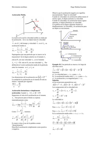 Movimiento rectilíneo Hugo Medina Guzmán
7
Aceleración Media.
La razón en la cual la velocidad cambia se mide por
la aceleración. Así si un objeto tiene la velocidad
1
→
v en el 1t del tiempo y velocidad 2
→
v en el 2t , su
aceleración media es
i
t
v
t
v
tt
vv
am ˆ
12
12
Δ
Δ
=
Δ
Δ
=
−
−
=
→→→
→
Supongamos que una partícula que se mueve en la
trayectoria C de la figura anterior en el instante 1t
está en P1 con una velocidad 1v y en el instante
ttt Δ+= 12 está en P2 con una velocidad 2v . Por
definición el vector aceleración media de la partícula
entre los instantes es 1t y 2t es
t
v
tt
vv
am
Δ
Δ
=
−
−
=
→→→
→
12
12
Las dimensiones de la aceleración son [ ] 2−
= LTa
La unidad de la aceleración en el sistema SI está en
metros / segundo por segundo:
s
m
s
sm
2
=
Aceleración Instantánea o simplemente
aceleración. Cuando 12 tt → o 0→Δt
llegaremos al valor de la aceleración en el instante
1t . Este proceso para el límite se expresa
matemáticamente como
( )
dt
vd
t
v
tt
vv
a
ttt
t
→→
→Δ
→→
→
→
=
Δ
Δ
=
−
−
=
0
12
12
limlim
12
1
Como
dt
rd
v
→
→
= , tenemos:
2
2
dt
rd
dt
rd
dt
d
dt
vd
a
→→→
→
=
⎟⎟
⎟
⎠
⎞
⎜⎜
⎜
⎝
⎛
==
Es mejor evitar el uso de la palabra común
“desaceleración.”
Describa la aceleración simplemente como positiva
o negativa.
Observe que la aceleración negativa no significa
necesariamente “bajar la velocidad”.
Cuando la velocidad y la aceleración ambas tienen el
mismo signo, el objeto aumenta su velocidad.
Cuando la velocidad y la aceleración tienen signos
opuestos, el objeto disminuye su velocidad.
Los gráficos de la figura siguiente ilustran el
desplazamiento, la velocidad, y la aceleración para
un objeto en movimiento.
Ejemplo 10. Una partícula se mueve a lo largo de
una línea curva
( ) ( ) ( ) ( )kttjtittr t
ˆ2ˆ12ˆ 232
−+−++=
→
Encontrar:
a) La velocidad para s1=t y para s3=t .
b) La aceleración media entre s1=t y para s3=t .
c) La aceleración y su magnitud para s1=t .
Solución.
a) Las ecuaciones paramétricas son:
( ) 12
+= ttx , ( ) 12 −= tty , ( ) 23
2tttz −=
Las componentes de la velocidad son:
12 +== t
dt
dx
vx , 2==
dt
dy
vy .
tt
dt
dz
vz 43 2
+==
La velocidad es:
( ) ( ) ( )kttjitv t
ˆ43ˆ2ˆ12 2
−+++=
→
Para s1=t : ( ) kjiv ˆˆ2ˆ31 −+=
→
Para s3=t . ( ) kjiv ˆ15ˆ2ˆ73 ++=
→
b) La aceleración media entre s1=t y s3=t .
( ) ( )
13
13
−
−
=
Δ
Δ
=
→→→
→ vv
t
v
am =
( ) ( ) ( )
2
ˆ115ˆ22ˆ37 kji ++−+−
kiam
ˆ8ˆ2 +=
→
 