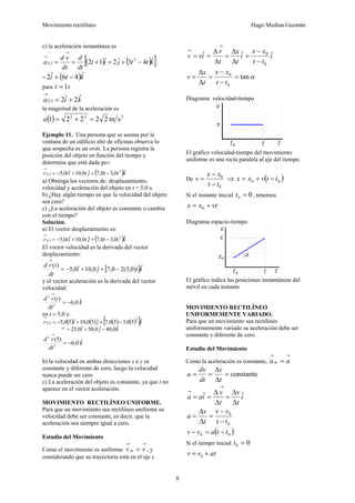 Movimiento rectilíneo Hugo Medina Guzmán
8
c) la aceleración instantánea es
( ) ( ) ( )[ ]kttjit
dt
d
dt
vd
a t
ˆ43ˆ2ˆ12 2
−+++==
→
→
= ( )kti ˆ46ˆ2 −+
para st 1=
( ) kia ˆ2ˆ21 +=
→
la magnitud de la aceleración es
( ) 222
sm22221 =+=a
Ejemplo 11. Una persona que se asoma por la
ventana de un edificio alto de oficinas observa lo
que sospecha es un ovni. La persona registra la
posición del objeto en función del tiempo y
determina que está dada por
( ) ( )kttjtitr t ˆ0,30,7ˆ0,10ˆ0,5 2
−++−=
→
a) Obtenga los vectores de: desplazamiento,
velocidad y aceleración del objeto en t = 5,0 s.
b) ¿Hay algún tiempo en que la velocidad del objeto
sea cero?
c) ¿La aceleración del objeto es constante o cambia
con el tiempo?
Solución.
a) El vector desplazamiento es:
( ) ( )kttjtitr t ˆ0,30,7ˆ0,10ˆ0,5 2
−++−=
→
El vector velocidad es la derivada del vector
desplazamiento:
[ ]ktji
dt
trd ˆ)0,3(20,7ˆ0,10ˆ0,5
)(
−++−=
→
y el vector aceleración es la derivada del vector
velocidad:
k
dt
trd ˆ0,6
)(
2
2
−=
→
en t = 5,0 s:
( ) ( ) ( ) ( ) ( )[ ]kjir ˆ50,350,7ˆ50,10ˆ50,5
2
5 −++−=
→
= kji ˆ0,40ˆ0,50ˆ0,25 −+−
k
dt
rd ˆ0,6
)5(
2
2
−=
→
b) la velocidad en ambas direcciones x e y es
constante y diferente de cero, luego la velocidad
nunca puede ser cero
c) La aceleración del objeto es constante, ya que t no
aparece en el vector aceleración.
MOVIMIENTO RECTILÍNEO UNIFORME.
Para que un movimiento sea rectilíneo uniforme su
velocidad debe ser constante, es decir, que la
aceleración sea siempre igual a cero.
Estudio del Movimiento
Como el movimiento es uniforme
→→
= vv m , y
considerando que su trayectoria está en el eje x
i
tt
xx
i
t
x
t
r
ivv ˆˆˆ
0
0
−
−
=
Δ
Δ
=
Δ
Δ
==
→
→
αtan
0
0
=
−
−
=
Δ
Δ
=
tt
xx
t
x
v
Diagrama velocidad-tiempo
El gráfico velocidad-tiempo del movimiento
uniforme es una recta paralela al eje del tiempo.
De
0
0
tt
xx
v
−
−
= ⇒ ( )00 ttvxx −+=
Si el instante inicial 00 =t , tenemos
vtxx += 0
Diagrama espacio-tiempo
El gráfico indica las posiciones instantáneas del
móvil en cada instante
MOVIMIENTO RECTILÍNEO
UNIFORMEMENTE VARIADO.
Para que un movimiento sea rectilíneo
uniformemente variado su aceleración debe ser
constante y diferente de cero.
Estudio del Movimiento
Como la aceleración es constante,
→→
= aam
constante=
Δ
Δ
==
t
v
dt
dv
a
i
t
v
t
v
iaa ˆˆ
Δ
Δ
=
Δ
Δ
==
→
→
0
0
tt
vv
t
v
a
−
−
=
Δ
Δ
=
( )00 ttavv −=−
Si el tiempo inicial 00 =t
atvv += 0
 