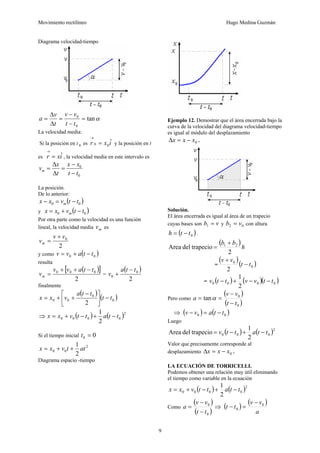 Movimiento rectilíneo Hugo Medina Guzmán
9
Diagrama velocidad-tiempo
αtan
0
0
=
−
−
=
Δ
Δ
=
tt
vv
t
v
a
La velocidad media:
Si la posición en t 0 es ixr ˆ00 =
→
y la posición en t
es ixr ˆ=
→
, la velocidad media en este intervalo es
0
0
tt
xx
t
x
vm
−
−
=
Δ
Δ
=
La posición.
De lo anterior:
( )00 ttvxx m −=−
y ( )00 ttvxx m −+=
Por otra parte como la velocidad es una función
lineal, la velocidad media mv es
2
0vv
vm
+
=
y como ( )00 ttavv −+=
resulta
( )[ ]
2
000 ttavv
vm
−++
= =
( )
2
0
0
tta
v
−
+
finalmente
( )
( )0
0
00
2
tt
tta
vxx −⎥
⎦
⎤
⎢
⎣
⎡ −
++=
⇒ ( ) ( )2
0000
2
1
ttattvxx −+−+=
Si el tiempo inicial 00 =t
2
00
2
1
attvxx ++=
Diagrama espacio -tiempo
Ejemplo 12. Demostrar que el área encerrada bajo la
curva de la velocidad del diagrama velocidad-tiempo
es igual al módulo del desplazamiento
0xxx −=Δ .
Solución.
El área encerrada es igual al área de un trapecio
cuyas bases son vb =1 y 02 vb = con altura
( )0tth −= .
( )
h
bb
2
trapeciodelArea 21 +
=
=
( )
( )0
0
2
tt
vv
−
+
= ( ) ( )( )0000
2
1
ttvvttv −−+−
Pero como
( )
( )0
0
tan
tt
vv
a
−
−
== α
⇒ ( ) ( )00 ttavv −=−
Luego
( ) ( )2
000
2
1
trapeciodelArea ttattv −+−=
Valor que precisamente corresponde al
desplazamiento 0xxx −=Δ .
LA ECUACIÓN DE TORRICELLI.
Podemos obtener una relación muy útil eliminando
el tiempo como variable en la ecuación
( ) ( )2
0000
2
1
ttattvxx −+−+=
Como
( )
( )0
0
tt
vv
a
−
−
= ⇒ ( )
( )
a
vv
tt 0
0
−
=−
 