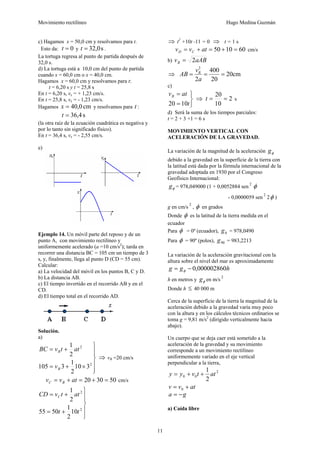 Movimiento rectilíneo Hugo Medina Guzmán
11
c) Hagamos x = 50,0 cm y resolvamos para t.
Esto da: 0
=
t y s
0
,
32
=
t .
La tortuga regresa al punto de partida después de
32,0 s.
d) La tortuga está a 10,0 cm del punto de partida
cuando x = 60,0 cm o x = 40,0 cm.
Hagamos x = 60,0 cm y resolvamos para t:
t = 6,20 s y t = 25,8 s
En t = 6,20 s, vx = + 1,23 cm/s.
En t = 25,8 s, vx = - 1,23 cm/s.
Hagamos cm
0
,
40
=
x y resolvamos para t :
s
4
,
36
=
t
(la otra raíz de la ecuación cuadrática es negativa y
por lo tanto sin significado físico).
En t = 36,4 s, vx = - 2,55 cm/s.
e)
Ejemplo 14. Un móvil parte del reposo y de un
punto A, con movimiento rectilíneo y
uniformemente acelerado (a =10 cm/s2
); tarda en
recorrer una distancia BC = 105 cm un tiempo de 3
s, y, finalmente, llega al punto D (CD = 55 cm).
Calcular:
a) La velocidad del móvil en los puntos B, C y D.
b) La distancia AB.
c) El tiempo invertido en el recorrido AB y en el
CD.
d) El tiempo total en el recorrido AD.
Solución.
a)
⎪
⎪
⎭
⎪
⎪
⎬
⎫
×
+
=
+
=
2
2
3
10
2
1
3
105
2
1
B
B
v
at
t
v
BC
⇒ vB =20 cm/s
50
30
20 =
+
=
+
= at
v
v B
C cm/s
⎪
⎪
⎭
⎪
⎪
⎬
⎫
+
=
+
=
2
2
10
2
1
50
55
2
1
t
t
at
t
v
CD C
⇒ t2
+10t -11 = 0 ⇒ t = 1 s
60
10
50 =
+
=
+
= at
v
v C
D cm/s
b) aAB
vB 2
=
⇒ cm
20
20
400
2
2
=
=
=
a
v
AB B
c)
⎭
⎬
⎫
=
=
t
at
vB
10
20
⇒ 2
10
20
=
=
t s
d) Será la suma de los tiempos parciales:
t = 2 + 3 +1 = 6 s
MOVIMIENTO VERTICAL CON
ACELERACIÓN DE LA GRAVEDAD.
La variación de la magnitud de la aceleración φ
g
debido a la gravedad en la superficie de la tierra con
la latitud está dada por la fórmula internacional de la
gravedad adoptada en 1930 por el Congreso
Geofísico Internacional:
φ
g = 978,049000 (1 + 0,0052884 sen
2
φ
- 0,0000059 sen
2
2φ )
g en cm/s
2
, φ en grados
Donde φ es la latitud de la tierra medida en el
ecuador
Para φ = 0º (ecuador), 0
g = 978,0490
Para φ = 90º (polos), 90
g = 983,2213
La variación de la aceleración gravitacional con la
altura sobre el nivel del mar es aproximadamente
h
g
g 000002860
,
0
−
= φ
h en metros y φ
g en m/s
2
Donde h ≤ 40 000 m
Cerca de la superficie de la tierra la magnitud de la
aceleración debido a la gravedad varía muy poco
con la altura y en los cálculos técnicos ordinarios se
toma g = 9,81 m/s2
(dirigido verticalmente hacia
abajo).
Un cuerpo que se deja caer está sometido a la
aceleración de la gravedad y su movimiento
corresponde a un movimiento rectilíneo
uniformemente variado en el eje vertical
perpendicular a la tierra,
2
0
0
2
1
at
t
v
y
y +
+
=
at
v
v +
= 0
g
a −
=
a) Caída libre
 