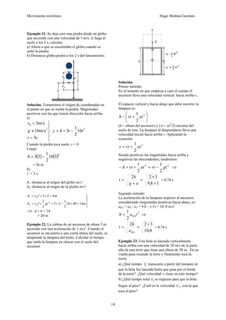 Movimiento rectilíneo Hugo Medina Guzmán
14
Ejemplo 21. Se deja caer una piedra desde un globo
que asciende con una velocidad de 3 m/s; si llega al
suelo a los 3 s, calcular:
a) Altura a que se encontraba el globo cuando se
soltó la piedra.
b) Distancia globo-piedra a los 2 s del lanzamiento.
Solución. Tomaremos el origen de coordenadas en
el punto en que se suelta la piedra. Magnitudes
positivas son las que tienen direcci6n hacia arriba.
a)
⎪
⎭
⎪
⎬
⎫
=
≈
=
s
3
m/s
10
m/s
3
2
0
t
g
v
2
10
2
1
3 t
t
h
y −
+
=
Cuando la piedra toca suelo, y = 0
Luego
( ) ( )2
3
10
2
1
3
3 −
=
h
= 36 m
b)
t’ = 2 s.
h1: distancia al origen del globo en t'.
h2: distancia al origen de la piedra en t'.
⎪
⎭
⎪
⎬
⎫
−
×
−
×
=
+
=
=
×
=
=
m
gt
t
v
h
m
t
v
h
14
40
10
2
1
2
3
'
2
1
'
6
2
3
'
2
0
2
0
1
⇒ d = 6 + 14
= 20 m
Ejemplo 22. La cabina de un ascensor de altura 3 m
asciende con una aceleración de 1 m/s2
. Cuando el
ascensor se encuentra a una cierta altura del suelo, se
desprende la lámpara del techo. Calcular el tiempo
que tarda la lámpara en chocar con el suelo del
ascensor.
Solución.
Primer método:
En el instante en que empieza a caer el cuerpo el
ascensor lleva una velocidad vertical hacia arriba v.
El espacio vertical y hacia abajo que debe recorrer la
lámpara es:
⎟
⎠
⎞
⎜
⎝
⎛
+
− 2
2
1
at
vt
h
(h = altura del ascensor) y (vt + at2
/2) ascenso del
suelo de éste. La lámpara al desprenderse lleva una
velocidad inicial hacia arriba v. Aplicando la
ecuación:
2
2
1
at
vt
s +
=
Siendo positivas las magnitudes hacia arriba y
negativas las descendentes, tendremos:
2
2
2
1
2
1
gt
vt
at
vt
h −
=
+
+
− ⇒
1
8
,
9
3
2
2
+
×
=
+
=
a
g
h
t = 0,74 s
Segundo método:
La aceleración de la lámpara respecto al ascensor,
considerando magnitudes positivas hacia abajo, es:
aBA = aB - aA = 9,8 – (-1) = 10, 8 m/s2
2
2
1
t
a
h BA
= ⇒
8
,
10
3
2
2 ×
=
=
BA
a
h
t = 0,74 s
Ejemplo 23. Una bola es lanzada verticalmente
hacia arriba con una velocidad de 20 m/s de la parte
alta de una torre que tiene una altura de 50 m. En su
vuelta pasa rozando la torre y finalmente toca la
tierra.
a) ¿Qué tiempo 1
t transcurre a partir del instante en
que la bola fue lanzada hasta que pasa por el borde
de la torre? ¿Qué velocidad v1 tiene en este tiempo?
b) ¿Qué tiempo total 2
t se requiere para que la bola
llegue al piso? ¿Cuál es la velocidad 2
v , con la que
toca el piso?
 