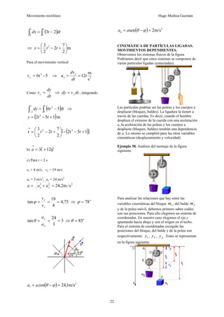 Movimiento rectilíneo Hugo Medina Guzmán
22
( )dt
t
dx
t
t
∫
∫ −
=
1
3
2
3
⇒ m
2
7
2
2
3 2
⎟
⎠
⎞
⎜
⎝
⎛
+
−
= t
t
x
Para el movimiento vertical
5
-
6t2
=
y
v ⇒ 2
s
m
12t
dt
dv
a y
y =
=
Como
dt
dy
vy = ⇒ dt
v
dy y
= , integrando
( )dt
t
dy
t
t
∫
∫ −
=
− 1
2
2
5
6 ⇒
( )m
1
5
2 3
+
−
= t
t
y
( )ĵ
1
5
2t
-
î
2
7
2
2
3
r 3
2
+
−
⎟
⎠
⎞
⎜
⎝
⎛
+
−
=
→
t
t
t
b) j
t
i
a ˆ
12
ˆ
3 +
=
→
c) Para t = 2 s
vx = 4 m/s, vy = 19 m/s
ax = 3 m/s2
, ay = 24 m/s2
2
2
2
s
/
m
2
,
24
=
+
= y
x a
a
a
75
,
4
4
19
tan =
=
=
x
y
v
v
ϕ ⇒ o
78
=
ϕ
3
3
24
tan =
=
=
x
y
a
a
θ ⇒ o
83
=
θ
( ) 2
m/s
1
,
24
cos =
−
= ϕ
θ
a
at
( ) 2
m/s
2
sen =
−
= ϕ
θ
a
an
CINEMÁTICA DE PARTÍCULAS LIGADAS.
MOVIMIENTOS DEPENDIENTES.
Observemos los sistemas físicos de la figura.
Podríamos decir que estos sistemas se componen de
varias partículas ligadas (conectadas).
Las partículas podrían ser las poleas y los cuerpos a
desplazar (bloques, baldes). La ligadura la tienen a
través de las cuerdas. Es decir, cuando el hombre
desplaza el extremo de la cuerda con una aceleración
a, la aceleración de las poleas y los cuerpos a
desplazar (bloques, baldes) tendrán una dependencia
de a. Lo mismo se cumplirá para las otras variables
cinemáticas (desplazamiento y velocidad).
Ejemplo 38. Análisis del montaje de la figura
siguiente.
Para analizar las relaciones que hay entre las
variables cinemáticas del bloque 1
m , del balde 2
m
y de la polea móvil, debemos primero saber cuáles
son sus posiciones. Para ello elegimos un sistema de
coordenadas. En nuestro caso elegimos el eje y
apuntando hacia abajo y con el origen en el techo.
Para el sistema de coordenadas escogido las
posiciones del bloque, del balde y de la polea son
respectivamente: 1
y , 2
y , p
y . Estas se representan
en la figura siguiente.
 