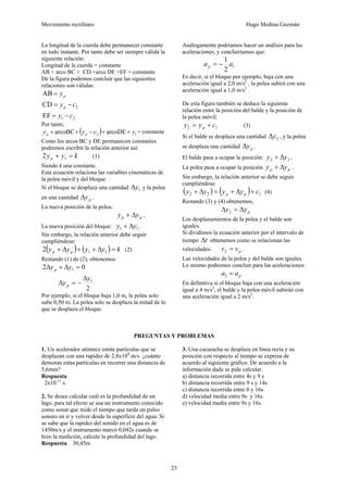 Movimiento rectilíneo Hugo Medina Guzmán
23
La longitud de la cuerda debe permanecer constante
en todo instante. Por tanto debe ser siempre válida la
siguiente relación:
Longitud de la cuerda = constante
AB + arco BC + CD +arco DE +EF = constante
De la figura podemos concluir que las siguientes
relaciones son válidas:
p
y
=
AB
2
CD c
yp −
=
2
1
EF c
y −
=
Por tanto,
( ) 1
2 arcoDE
arcoBC y
c
y
y p
p +
+
−
+
+ = constante
Como los arcos BC y DE permanecen constantes
podremos escribir la relación anterior así:
k
y
yp =
+ 1
2 (1)
Siendo k una constante.
Esta ecuación relaciona las variables cinemáticas de
la polea móvil y del bloque.
Si el bloque se desplaza una cantidad 1
y
Δ y la polea
en una cantidad p
y
Δ .
La nueva posición de la polea:
p
p y
y Δ
+ ,
La nueva posición del bloque: 1
1 y
y Δ
+ .
Sin embargo, la relación anterior debe seguir
cumpliéndose:
( ) ( ) k
y
y
y
y p
p =
Δ
+
+
Δ
+ 1
1
2 (2)
Restando (1) de (2), obtenemos:
0
2 1 =
Δ
+
Δ y
yp
2
1
y
yp
Δ
−
=
Δ
Por ejemplo, si el bloque baja 1,0 m, la polea solo
sube 0,50 m. La polea solo se desplaza la mitad de lo
que se desplaza el bloque.
Análogamente podríamos hacer un análisis para las
aceleraciones, y concluiríamos que:
1
2
1
a
ap −
=
Es decir, si el bloque por ejemplo, baja con una
aceleración igual a 2,0 m/s2
, la polea subirá con una
aceleración igual a 1,0 m/s2
.
De esta figura también se deduce la siguiente
relación entre la posición del balde y la posición de
la polea móvil:
1
2 c
y
y p +
= (3)
Si el balde se desplaza una cantidad 2
y
Δ , y la polea
se desplaza una cantidad p
y
Δ .
El balde pasa a ocupar la posición: 2
2 y
y Δ
+ ,
La polea pasa a ocupar la posición p
p y
y Δ
+ .
Sin embargo, la relación anterior se debe seguir
cumpliéndose.
( ) ( ) 1
2
2 c
y
y
y
y p
p +
Δ
+
=
Δ
+ (4)
Restando (3) y (4) obtenemos,
p
y
y Δ
=
Δ 2
Los desplazamientos de la polea y el balde son
iguales.
Si dividimos la ecuación anterior por el intervalo de
tiempo t
Δ obtenemos como se relacionan las
velocidades: p
v
v =
2 .
Las velocidades de la polea y del balde son iguales.
Lo mismo podremos concluir para las aceleraciones:
p
a
a =
2
En definitiva si el bloque baja con una aceleración
igual a 4 m/s2
, el balde y la polea móvil subirán con
una aceleración igual a 2 m/s2
.
PREGUNTAS Y PROBLEMAS
1. Un acelerador atómico emite partículas que se
desplazan con una rapidez de 2,8x108
m/s. ¿cuánto
demoran estas partículas en recorrer una distancia de
5,6mm?
Respuesta
2x10-11
s.
2. Se desea calcular cuál es la profundidad de un
lago, para tal efecto se usa un instrumento conocido
como sonar que mide el tiempo que tarda un pulso
sonoro en ir y volver desde la superficie del agua. Si
se sabe que la rapidez del sonido en el agua es de
1450m/s y el instrumento marcó 0,042s cuando se
hizo la medición, calcule la profundidad del lago.
Respuesta. 30,45m
3. Una cucaracha se desplaza en línea recta y su
posición con respecto al tiempo se expresa de
acuerdo al siguiente gráfico. De acuerdo a la
información dada se pide calcular.
a) distancia recorrida entre 4s y 9 s
b) distancia recorrida entre 9 s y 14s
c) distancia recorrida entre 0 y 16s.
d) velocidad media entre 0s y 16s.
e) velocidad media entre 9s y 16s.
 