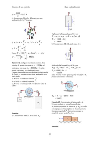 Dinámica de una partícula Hugo Medina Guzmán
10
N500
2
1000
==F
b) Ahora como el hombre debe subir con una
aceleración de l m/s2
tenemos:
a
g
W
WFT =−+ ⇒ a
g
W
WF +=2
y ⎟⎟
⎠
⎞
⎜⎜
⎝
⎛
+=
g
aW
F 1
2
Como N1000=W ,
2
m/s1=a y
2
m/s1=
N550
10
1
1
2
1000
=⎟
⎠
⎞
⎜
⎝
⎛
+=F
Ejemplo 12. La figura muestra un ascensor. Este
consiste de la caja con masa kg11001 =m , el
contrapeso con masa kg10002 =m . El cable y
poleas con masa y fricción despreciables.
Cuando el ascensor tiene una aceleración hacia arriba
de 2 m/s2
, el contrapeso tiene igual aceleración pero
hacia abajo.
a) ¿Cuál es el valor de la tensión 1T ?
b) ¿Cuál es el valor de la tensión 2T ?
c) ¿Cuál es la fuerza ejercida por el motor sobre el
cable?
Solución.
a) Consideremos el D.C.L de la masa 1m :
Aplicando la Segunda Ley de Newton
amgmT 111 =− ⇒ ( )gamT += 11
( )8,9211001 +=T
= 12980 N
b) Consideremos el D.C.L. de la masa 2m :
Aplicando La Segunda Ley de Newton
amTgm 221 =− ⇒ ( )agmT −= 22
( )28,910002 −=T
= 7800 N
c) En el motor Fuerza ejercida por el motor (T1 y T2
pueden considerarse colineales)
21 TTFM −= = 12980 – 7800
= 5180 N
Ejemplo 13. Demostración de la tercera ley de
Newton mediante el uso de la segunda ley.
Se tienen dos cuerpos de masas 1m y 2m los cuales
son empujados sobre un plano sin fricción por una
fuerza de magnitud P . Demostrar que aquí se
cumple la tercera ley de Newton.
Solución.
 