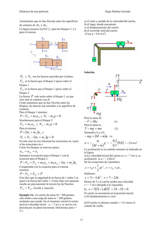 Dinámica de una partícula Hugo Medina Guzmán
11
Asumiremos que no hay fricción entre las superficies
de contacto de 1m y 2m .
La figura muestra los D.C.L. para los bloques 1, 2 y
para el sistema.
1N y 2N son las fuerzas ejercidas por el plano.
21F es la fuerza que el bloque 2 ejerce sobre el
bloque 1.
12F es la fuerza que el bloque 1 ejerce sobre el
bloque 2.
La fuerza P solo actúa sobre el bloque 1, ya que
solo está en contacto con él.
Como asumimos que no hay fricción entre los
bloques, las fuerzas son normales a la superficie de
contacto.
Para el bloque 1 tenemos:
xamFP 1121 =− y 011 =− gmN
Similarmente para el bloque 2
xamF 2212 = y 022 =− gmN
Para el sistema
( ) xammP 21 += y
( ) 02121 =+−+ gmmNN
En este caso no nos interesan las ecuaciones en y pero
si las ecuaciones en x.
Como los bloques se mueven juntos:
xxx aaa == 21
Sumamos la ecuación para el bloque 1 con la
ecuación para el bloque 2.
xx amamFFP 22111221 +=+− = ( ) xamm 21 +
Comparando con la ecuación para el sistema
tenemos:
PFFP =+− 1221
Esto dice que la magnitud de la fuerza de 1 sobre 2 es
igual a la fuerza de2 sobre 1. Como ellas son opuestas
resulta ser precisamente la tercera ley de Newton.
1221 FF = , Acción y reacción.
Ejemplo 14.. Un carrito de masa M = 500 gramos
está unido a una carga de masa m = 200 gramos
mediante una cuerda. En el momento inicial el carrito
tenia la velocidad inicial v0 = 7 m/s y se movía a la
derecha por un plano horizontal. Determinar para t =
5 s:
a) el valor y sentido de la velocidad del carrito,
b) el lugar, donde encontrará
c) el desplazamiento del carrito
d) el recorrido total del carrito.
(Usar g = 9,8 m/s2
)
Solución.
Para la masa M:
MaT =− (1)
Para la masa m:
mamgT =− (2)
Sumando (1) y (2)
( )amMmg +=− ⇒
( )
g
mM
m
a
+
−= = ( )8,9
7,0
2,0
− = - 2,8 m/s2
La aceleración es en sentido contrario al indicado en
la figura.
a) La velocidad inicial del carrito es v0 = 7 m/s y su
aceleración es a = - 2,8m/s2
.
De las ecuaciones de cinemática
2
0
2
1
attvx += , atvv += 0 ,
Hallamos:
2
4,17 ttx −= , tv 8,27 −=
Dentro de 5 s el carrito tendrá una velocidad
v = - 7 m/s (dirigida a la izquierda).
b) ( ) ( ) 0353554,157
2
=−=−=x
El carrito se encontrará en la posición inicial.
c) El desplazamiento es cero.
d) El carrito se detiene cuando v = 0 e inicia el
camino de vuelta.
 