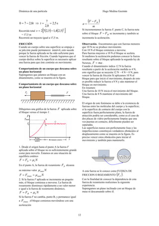 Dinámica de una partícula Hugo Medina Guzmán
12
t8,270 −= ⇒ s5,2
8,2
7
==t
Recorrido total ( ) ( )[ ]2
5,24,15,272 −=s
= 17,5 m
Recorrerá un trayecto igual a 17,5 m.
FRICCIÓN
Cuando un cuerpo sobre una superficie se empuja o
se jala éste puede permanecer inmóvil, esto sucede
porque la fuerza aplicada no ha sido suficiente para
vencer la fuerza de fricción. Cuando lograrnos que el
cuerpo deslice sobre la superficie es necesario aplicar
una fuerza para que éste continúe en movimiento.
Comportamiento de un cuerpo que descansa sobre
un plano horizontal
Supongamos que jalamos un bloque con un
dinamómetro, como se muestra en la figura.
Comportamiento de un cuerpo que descansa sobre
un plano horizontal
Dibujemos una gráfica de la fuerza F aplicada sobre
el bloque versus el tiempo t .
1. Desde el origen hasta el punto A la fuerza F
aplicada sobre el bloque no es suficientemente grande
como para moverlo. Estamos en una situación de
equilibrio estático
NFF sfs μ==
En el punto A, la fuerza de rozamiento fsF alcanza
su máximo valor Nsmáxμ
NFF smáxfsmáx μ==
2. Si la fuerza F aplicada se incrementa un poquito
más, el bloque comienza a moverse. La fuerza de
rozamiento disminuye rápidamente a un valor menor
e igual a la fuerza de rozamiento dinámico,
NFF kfk μ==
Si la fuerza F no cambia, punto B, y permanece igual
a fsmáxF , el bloque comienza moviéndose con una
aceleración
( )
m
FF
a
fk−
=
Si incrementamos la fuerza F, punto C, la fuerza neta
sobre el bloque fkFF − se incrementa y también se
incrementa la aceleración.
Observación. Encontramos que con fuerzas menores
que 10 N no se produce movimiento.
Con 10 N el bloque comienza a moverse.
Para fuerzas mayores a 10 N el bloque se acelera.
Si medimos la aceleración podemos conocer la fuerza
resultante sobre el bloque aplicando la segunda ley de
Newton, maF = .
Cuando el dinamómetro indica 12 N la fuerza
resultante a partir de la aceleración medida es 4 N,
esto significa que se necesita 12 N – 4 N = 8 N, para
vencer la fuerza de fricción Si aplicamos 10 N al
bloque para que inicie el movimiento, después de esto
es posible reducir la fuerza a 8 N y aún mantener el
bloque en movimiento.
En resumen:
Una fuerza de 10 N inicia el movimiento del bloque.
Una fuerza de 8 N mantiene el movimiento del
bloque.
El origen de este fenómeno se debe a la existencia de
fuerzas entre las moléculas del cuerpo y la superficie;
si la superficie de contacto del cuerpo con la
superficie fuera perfectamente plana, la fuerza de
atracción podría ser considerable, como es el caso de
dos placas de vidrio perfectamente limpias que una
vez puestas en contacto, difícilmente pueden ser
separadas.
Las superficies nunca son perfectamente lisas y las
imperfecciones constituyen verdaderos obstáculos al
desplazamiento como se muestra en la figura. Es
preciso vencer estos obstáculos para iniciar el
movimiento y también para mantenerlo.
A esta fuerza se le conoce como FUERZA DE
FRICCION O ROZAMIENTO ( )fF .
Con la finalidad de conocer la dependencia de esta
fuerza de rozamiento realicemos la siguiente
experiencia.
Supongamos un plano inclinado con un bloque de
masa ni descansando sobre él.
 