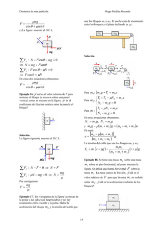Dinámica de una partícula Hugo Medina Guzmán
14
θμθ
μ
sencos +
=
mg
F
c) La figura muestra el D.C.L.
:∑ yF 0sen =−− mgFN θ
⇒ θsenFmgN +=
:∑ xF 0cos =− NF μθ
⇒ NF μθ =cos
De estas dos ecuaciones obtenemos:
θμθ
μ
sencos −
=
mg
F
Ejemplo 16. ¿Cuál es el valor mínimo de F para
sostener el bloque de masa m sobre una pared
vertical, como se muestra en la figura, μ es el
coeficiente de fricción estático entre la pared y el
bloque?
Solución.
La figura siguiente muestra el D.C.L.
:∑ yF 0=− FN ⇒ FN =
:∑ xF 0=− mgNμ ⇒
μ
mg
N =
Por consiguiente
μ
mg
F =
Ejemplo 17. En el esquema de la figura las masas de
la polea y del cable son despreciables y no hay
rozamiento entre el cable y la polea. Hallar la
aceleración del bloque 0m y la tensión del cable que
une los bloques m1 y m2. El coeficiente de rozamiento
entre los bloques y el plano inclinado es μ .
Solución.
Para 0m : { amTgm 010 =−
Para 2m :
⎩
⎨
⎧
=−
=−−
022
2221
gmN
amNTT μ
Para 1m :
⎩
⎨
⎧
=−
=−
011
112
gmN
amNT μ
De estas ecuaciones obtenemos:
gmN 22 = , gmN 11 =
y ( ) ( )ammmgmmgm 210210 ++=+− μ
De aquí:
( )[ ]
( )
g
mmm
mmm
a
210
210
++
+−
=
μ
La tensión del cable que une los bloques m1 y m2:
( )gamT μ+= 12 =
( )
( )g
mmm
mm
μ+
++
1
210
01
Ejemplo 18. Se tiene una masa 2m sobre una masa
1m sobre un piso horizontal, tal como muestra la
figura. Se aplica una fuerza horizontal F sobre la
masa 1m . La masa carece de fricción. ¿Cuál es el
valor máximo de F para que la masa 1m no resbale
sobre 2m . ¿Cuál es la aceleración resultante de los
bloques?
 