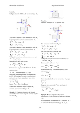 Dinámica de una partícula Hugo Medina Guzmán
15
Solución.
La figura muestra el D.C.L. de las masas 1m y 2m .
Aplicando la Segunda Ley de Newton a la masa 2m ,
la que suponemos se mueve con aceleración 2a .
:∑ yF 022 =− gmN
:∑ xF 222 amN =μ
Aplicando la Segunda Ley de Newton a la masa 1m ,
la que suponemos se mueve con aceleración 1a .
:∑ yF 0121 =−− gmNN
:∑ xF 112 amNF =− μ
Trabajando con estas ecuaciones encontramos que
2211 amamF +=
La aceleración de la masa 2m es:
g
m
gm
m
N
a μ
μμ
===
2
2
2
2
2
Como el valor de μ varía desde 0 hasta el valor
máximo máxμ :
ga máxμ=2 o simplemente ga μ=2 .
Pero como queremos encontrar el valor máximo
posible de F para que las masas vayan juntas, es
decir, para que 1m no se quede, se tiene como
condición que;
gaa μ== 21
Luego: ( ) gmmF máxmáx μ21 +=
Si aplicamos una fuerza mayor el bloque 1m
avanzará dejando atrás al bloque 2m .
Ejemplo 19. Usando el dispositivo del ejemplo
anterior discuta el caso en ci que la fuerza F se aplica
a la masa 2m .
Solución.
La figura muestra el D.C.L. para este caso
Las ecuaciones para la masa 2m son
:∑ yF 022 =− gmN
:∑ xF 222 amNF =− μ
Las ecuaciones para la masa 1m son.
:∑ yF 0121 =−− gmNN
:∑ xF 112 amN =μ
Trabajando con estas ecuaciones encontramos que
2211 amamF +=
La aceleración de la masa 1m es:
1
2
1
2
1
2
1
m
m
g
m
gm
m
N
a μ
μμ
===
Como el valor de μ varía desde 0 hasta el valor
máximo máxμ :
1
2
1
m
m
ga máxμ=
Como la condición de que las masas 1m y 2m vayan
juntas es,
21 aa =
Luego el valor máximo de F pera que 1m y 2m
vayan juntas es,
( )
g
m
mmm
F máxmáx μ
1
221 +
=
Ejemplo 20. En el dispositivo de la figura
encontramos el valor mínimo de F para sacar la masa
1m .
El coeficiente de fricción entre 1m y la mesa es 1μ y
el coeficiente de fricción entre 1m y 2m es 2μ .
 