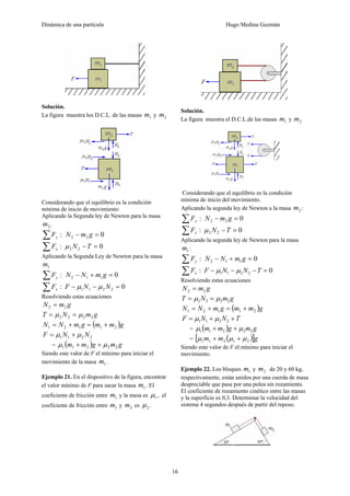 Dinámica de una partícula Hugo Medina Guzmán
16
Solución.
La figura muestra los D.C.L. de las masas 1m y 2m
Considerando que el equilibrio es la condición
mínima de inicio de movimiento
Aplicando la Segunda ley de Newton para la masa
2m .
:∑ yF 022 =− gmN
:∑ xF 022 =−TNμ
Aplicando la Segunda Ley de Newton para la masa
1m
:∑ yF 0112 =+− gmNN
:∑ xF 02211 =−− NNF μμ
Resolviendo estas ecuaciones
gmN 22 =
gmNT 2222 μμ ==
( )gmmgmNN 21121 +=+=
2211 NNF μμ +=
= ( ) gmgmm 22211 μμ ++
Siendo este valor de F el mínimo para iniciar el
movimiento de la masa 1m .
Ejemplo 21. En el dispositivo de la figura, encontrar
el valor mínimo de F para sacar la masa 1m . El
coeficiente de fricción entre 1m y la mesa es 1μ , el
coeficiente de fricción entre 1m y 2m es 2μ .
Solución.
La figura muestra el D.C.L.de las masas 1m y 2m
Considerando que el equilibrio es la condición
mínima de inicio del movimiento.
Aplicando la segunda ley de Newton a la masa 2m :
:∑ yF 022 =− gmN
:∑ xF 022 =−TNμ
Aplicando la segunda ley de Newton para la masa
1m :
:∑ yF 0112 =+− gmNN
:∑ xF 02211 =−−− TNNF μμ
Resolviendo estas ecuaciones
gmN 22 =
gmNT 2222 μμ ==
( )gmmgmNN 21121 +=+=
TNNF ++= 2211 μμ
= ( ) gmgmm 22211 μμ ++
= ( )[ ]gmm 21211 μμμ ++
Siendo este valor de F el mínimo para iniciar el
movimiento.
Ejemplo 22. Los bloques 1m y 2m de 20 y 60 kg,
respectivamente, están unidos por una cuerda de masa
despreciable que pasa por una polea sin rozamiento.
El coeficiente de rozamiento cinético entre las masas
y la superficie es 0,3. Determinar la velocidad del
sistema 4 segundos después de partir del reposo.
 